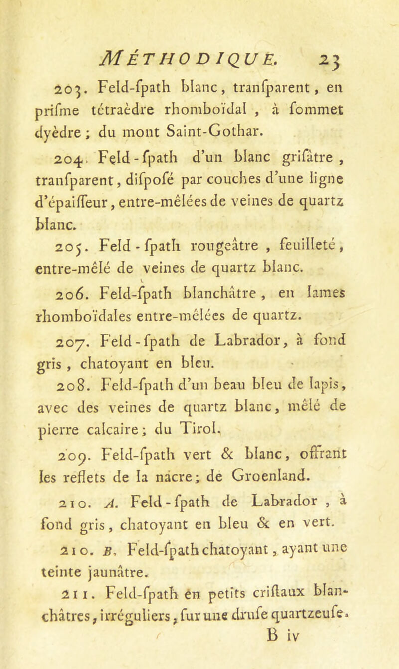 203. Feld-fpath blanc, tranfparent, en prifme tétraèdre rhomboïdal , à fommet dyèdre ; du mont Saint-Gothar. 204.. Feld-fpath d’un blanc grifâtre , tranfparent, difpofé par couches d’une ligne d’épaifTeur, entre-mêlées de veines de quartz blanc. 205. Feld-fpath rougeâtre , feuilleté, entre-mêlé de veines de quartz blanc. 1 206. Feld-fpath blanchâtre, en lames rhomboïdales entre-mélécs de quartz. 207. Feld-fpath de Labrador, à fond gris , chatoyant en bleu. 208. Feld-fpath d’un beau bleu de lapis, avec des veines de quartz blanc, mêlé de pierre calcaire ; du Tirol. 209. Feld-fpath vert & blanc, offrant les reflets de la nacre; de Groenland. 210. A. Feld-fpath de Labrador , à fond gris, chatoyant en bleu & en vert. 210. b. Feld-fpath chatoyant, ayant une teinte jaunâtre. 211. Feld-fpath en petits criflaux blan- châtres , irréguliers, fur une drufe quartzeufe* B iv