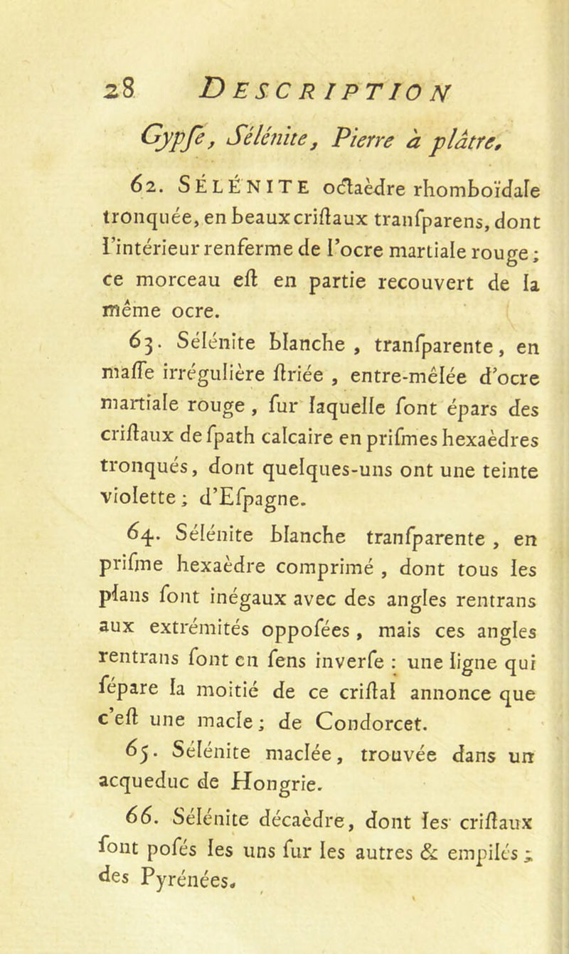 Gypfe, Sélénite, Pierre à plâtre, 62. SÉLÉNITE oétaèdre rhomboïdale tronquée, en beauxcriftaux tranfparens, dont l’intérieur renferme de l’ocre martiale rouge ; ce morceau efl en partie recouvert de la même ocre. 6 3- Sélénite blanche, tranfparente, en maffe irrégulière fériée , entre-mêlée d ocre martiale rouge , fur laquelle font épars des criftaux defpath calcaire en prifmes hexaèdres tronqués, dont quelques-uns ont une teinte violette ; d’Efpagne. 64.. Sélénite blanche tranfparente , en prifme hexaèdre comprimé , dont tous les plans font inégaux avec des angles rentrans aux extrémités oppofées , mais ces angles rentrans font en fens inverfe : une ligne qui fépare la moitié de ce criilal annonce que c eft une macle; de Condorcet. 65. Sélénite maclée, trouvée dans un acqueduc de Hongrie. 66. Sélénite décaèdre, dont les cri fl aux font pofes les uns fur les autres & empilés i des Pyrénées-