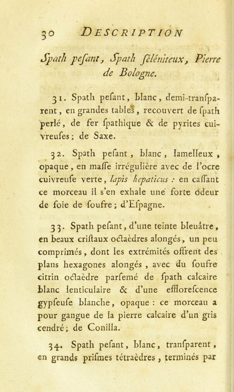 3° Spath pefant, Spath fclé ni teux, Pierre de Bologne. 3 i. Spath pefant, Liane , demi-tranfpa- rent, en grandes tables, recouvert de fpath perlé, de fer fpathique & de pyrites cui- vreufes ; de Saxe. 32. Spath pefant. Liane, lamelleux , opaque, en malfe irrégulière avec de l’ocre cuivreufe verte, lapis hcpaticus : en caffant ce morceau il s’en exhale une forte odeur de foie de foufre ; d’Efpagne. 3 3. Spath pefant, d’une teinte bleuâtre , en beaux criftaux oélaèdres alongés, un peu comprimés, dont les extrémités offrent des plans hexagones alongés , avec du foufre citrin oélaèdre parfemé de fpath calcaire blanc lenticulaire 6c d’une efHorefcence gypfeufe blanche, opaque : ce morceau a pour gangue de la pierre calcaire d’un gris cendré; de Conilla. 34. Spath pefant, blanc, tranfparent, <en grands prifmes tétraèdres, terminés par