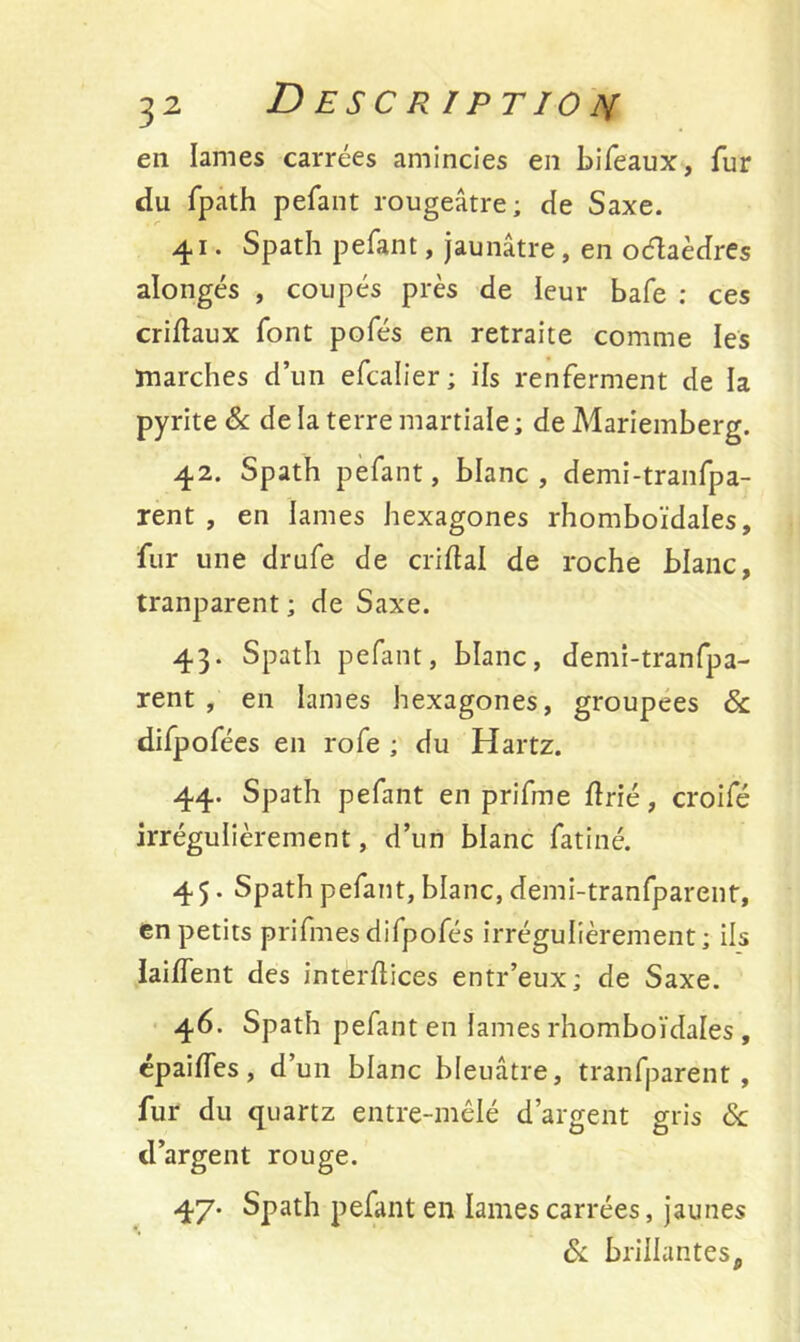 en lames carrées amincies en bifeaux, fur du fpath pefant rougeâtre; de Saxe. 41. Spath pefant, jaunâtre, en octaèdres alongés , coupés près de leur bafe ; ces criftaux font pofés en retraite comme les marches d’un efcalier ; ils renferment de la pyrite & de la terre martiale ; de Mariemberg. 42. Spath pefant, blanc, demi-tranfpa- rent , en lames hexagones rhomboïdales, fur une drufe de criftal de roche blanc, tranparent ; de Saxe. 43. Spath pefant, blanc, demi-tranfpa- rent , en lames hexagones, groupées & difpofées en rofe ; du Hartz. 44. Spath pefant en prifme ftrié, croifé irrégulièrement, d’un blanc fatiné. 45. Spath pefant, blanc, demi-tranfparent, en petits prifines difpofés irrégulièrement; ils laiffent des interflices entr’eux; de Saxe. 46. Spath pefant en lames rhomboïdales , épaifTes, d’un blanc bleuâtre, tranfparent, fur du quartz entre-mêlé d’argent gris 6c d’argent rouge. 47. Spath pefant en lames carrées, jaunes 6c brillantes.