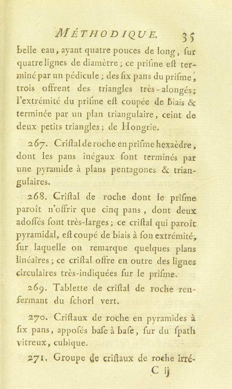 M ÉTHO D/QU E. belle eau, ayant quatre pouces de long, fur quatre lignes de diamètre ; ce prifme eff ter- miné par un pédicule ; des fix pans du prifme, trois offrent des triangles très - alongés; l’extrémité du prifme efl coupée de Biais & terminée par un plan triangulaire, ceint de deux petits triangles; de Hongrie. 2 67. Griffai de roche en prifme hexaèdre, dont les pans inégaux font terminés par une pyramide à plans pentagones & trian- gulaires. 268. Griffai de roche dont le prifme paroît n’offrir que cinq pans , dont deux adoffés font très-larges; ce criflal qui paroît pyramidal, efî coupé de biais à fon extrémité, fur laquelle 011 remarque quelques plans linéaires ; ce criflal offre en outre des lignes circulaires très-indiquées fur le prifme. 269. Tablette de criflal de roche ren- fermant du fchorl vert. 270. Criflaux de roche en pyramides à fix pans, appofés bafeàbafe, fur du fpath vitreux, cubique. 271. Groupe de criflaux de roehe irré-