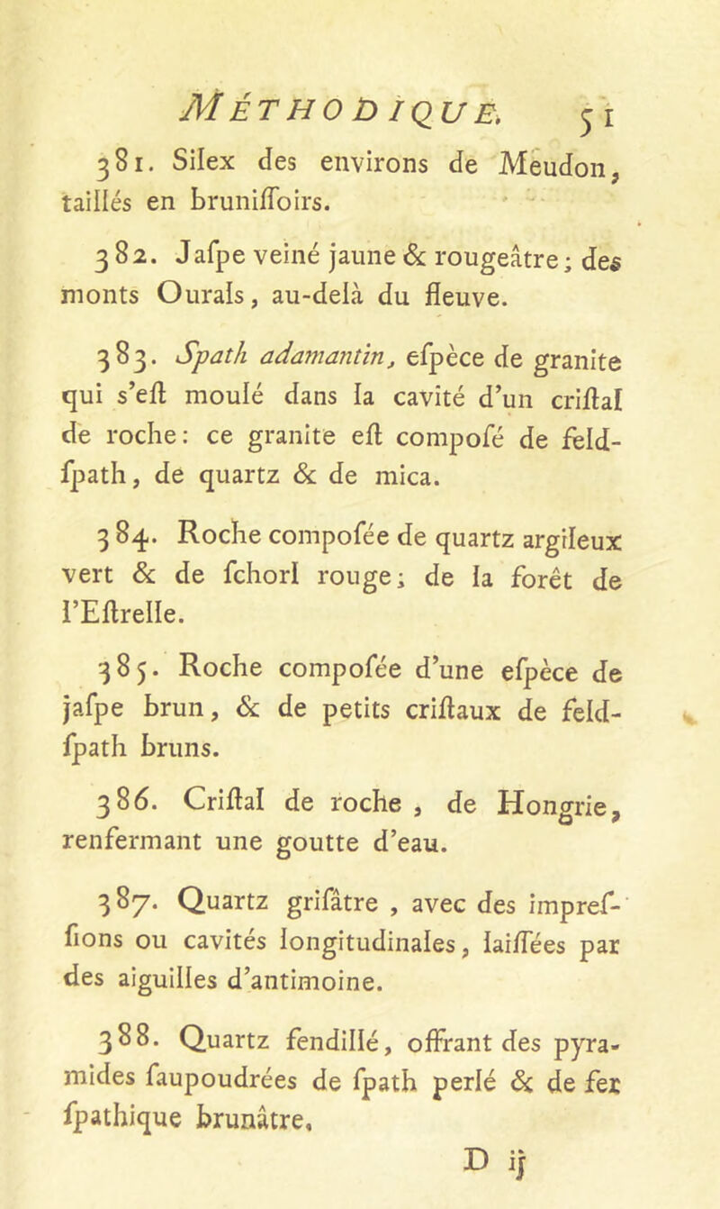 381. Silex des environs de Meudon, taillés en brunifloirs. 382. Jafpe veiné jaune & rougeâtre; des monts Ourals, au-delà du fleuve. 383. Spath adamantin, efpèce de granité qui s’efl moulé dans la cavité d’un criflaï de roche: ce granité efl compofé de feld- fpath, de quartz & de mica. 3 84. Roche compofée de quartz argileux vert & de fchorl rouge; de la forêt de l’EflrelIe. 385. Roche compofée d’une efpèce de jafpe brun, & de petits criflaux de feld- fpath bruns. 386. Criflaï de roche , de Hongrie, renfermant une goutte d’eau. 387. Quartz grifâtre , avec des impref- fions ou cavités longitudinales, laiflees par des aiguilles d’antimoine. 388. Quartz fendillé, offrant des pyra- mides faupoudrées de fpath perlé ôi, de fer Apathique brunâtre, D i)