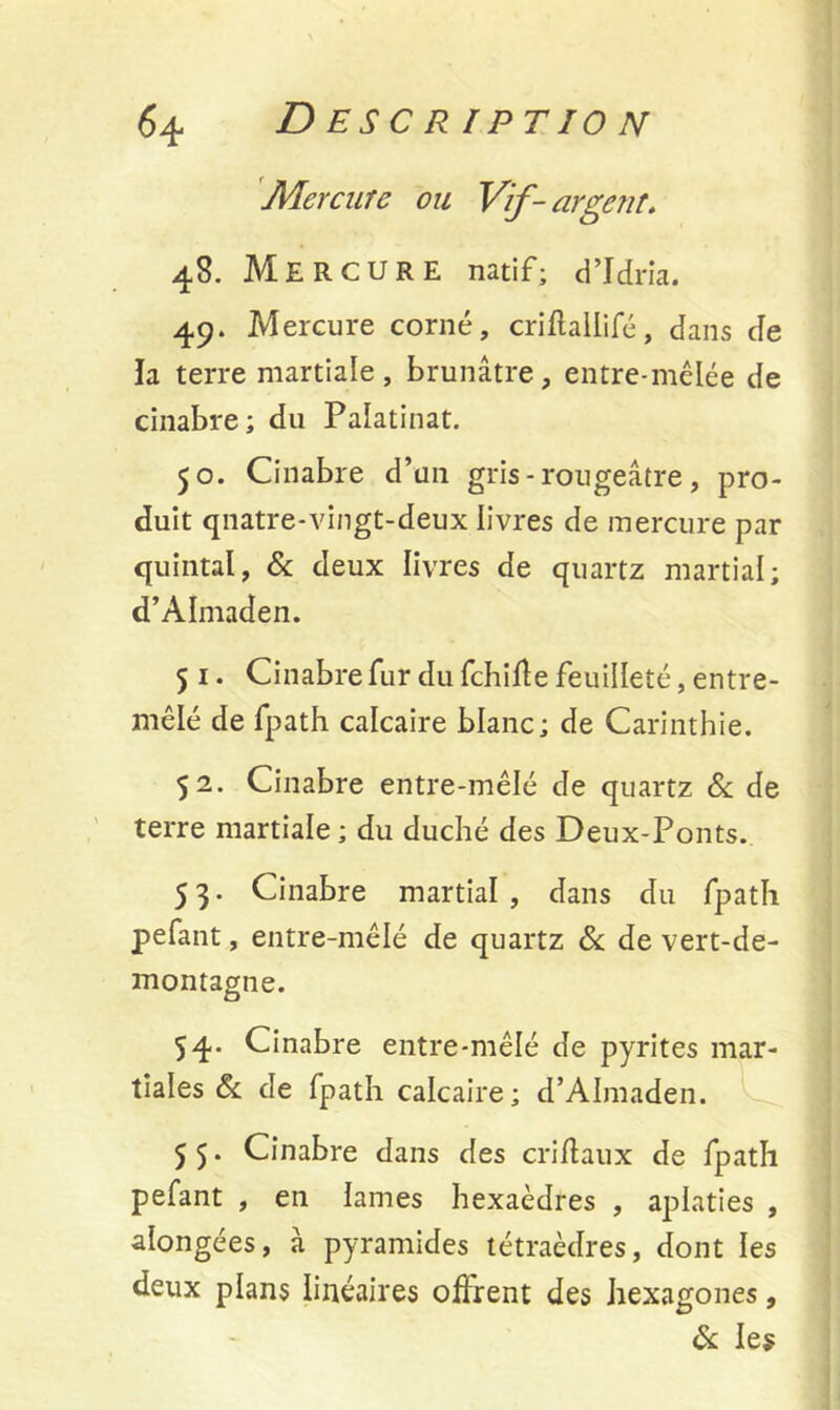 Mercure ou Vif - argent. 48. Mercure natif; d’Idria. 49. Mercure corné, criffallifé, dans de la terre martiale, brunâtre, entre-mêlée de cinabre; du Palatinat. 50. Cinabre d’un gris - rougeâtre , pro- duit qnatre-vingt-deux livres de mercure par quintal, & deux livres de quartz martial; d’AInraden. 5 1. Cinabre fur du fchiffe feuilleté, entre- mêlé de fpath calcaire blanc; de Carinthie. 52. Cinabre entre-mêlé de quartz Sc de terre martiale ; du duché des Deux-Ponts. 53. Cinabre martial, dans du fpath pefant, entre-mêlé de quartz 6c de vert-de- montagne. 54. Cinabre entre-mêlé de pyrites mar- tiales & de fpath calcaire; d’AImaden. 5 5. Cinabre dans des criffaux de fpath pefant , en lames hexaèdres , aplaties , alongées, à pyramides tétraèdres, dont les deux plans linéaires offrent des hexagones, 6c les