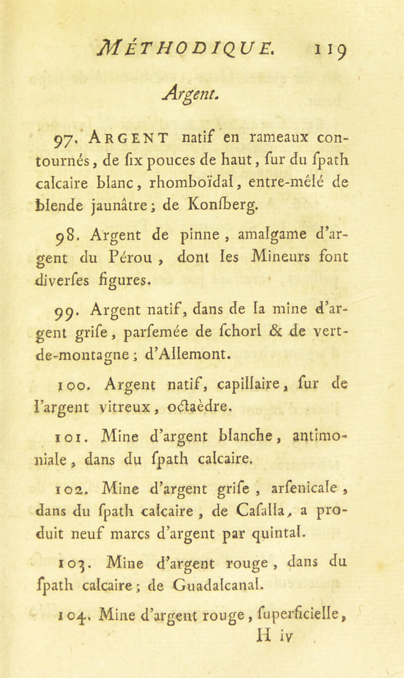 M ÉT HO D IQU £. 9y. ARGENT natif en rameaux con- tournés , de fix pouces de haut, fur du fpath calcaire blanc, rhomboïdal, entre-mélé de blende jaunâtre; de Konfberg. 98. Argent de pinne , amalgame d’ar- gent du Pérou , dont les Mineurs font diverfes figures. 99. Argent natif, dans de la mine d’ar- gent grife, parfemée de fchorl & de vert- de-montagne ; d’AlIemont. 100. Argent natif, capillaire, fur de l’argent vitreux, oélaèdre. 1 o 1. Mine d’argent blanche, antimo- niale , dans du fpath calcaire. 102. Mine d’argent grife, arfenicale , dans du fpath calcaire , de Cafalla, a pro- duit neuf marcs d’argent par quintal. 103. Mine d’argent rouge, dans du fpath calcaire; de Guadalcanaï. 104.. Mine d’argent rouge, fuperficielle, H iv .