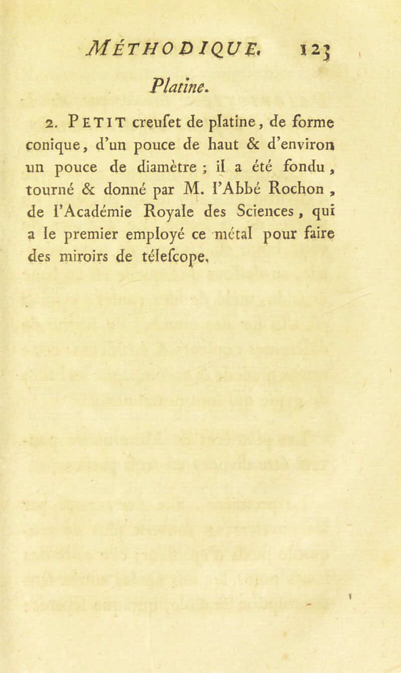 AfÉTHO DIQUE, J2J Platine. 2. PETIT creufet de platine, de forme conique, d’un pouce de haut & d’environ un pouce de diamètre ; il a été fondu , tourné & donné par M. l’Abbé Rochon , de l’Académie Royale des Sciences , qui a ïe premier employé ce métal pour faire des miroirs de télefcope.