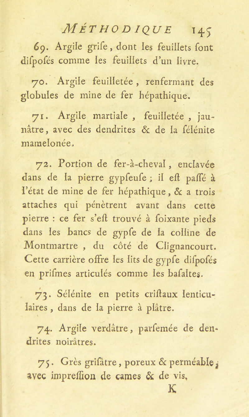 69. Argile grife, dont les feuillets font difpofés comme les feuillets d’un livre. 70. Argile feuilletée , renfermant des globules de mine de fer hépathique. 71. Argile martiale * feuilletée , jau- nâtre, avec des dendrites & de la félénite mamelonée. 72. Portion de fer-à-cheval, enclavée dans de la pierre gypfeufe ; il efl pafTé à ï’état de mine de fer hépathique, 8c a trois attaches qui pénètrent avant dans cette pierre : ce fer s’efl trouvé à foixante pieds dans les bancs de gypfe de la colline de Montmartre , du côté de Clicmancourt. Cette carrière offre les lits de gypfe difpofés en prifmes articulés comme les bafaltes. 73. Sélénite en petits criflaux lenticu- laires , dans de la pierre à plâtre. 74. Argile verdâtre, parfemée de den- drites noirâtres. 75. Grès grifâtre, poreux 8c perméableÿ avec impreffion de cames & de vis, K