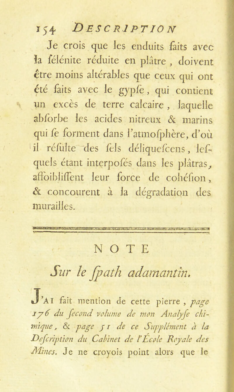 Je crois que les enduits faits avec ïa félénite réduite en plâtre , doivent être moins altérables que ceux qui ont été faits avec le gypfè, qui contient im excès de terre calcaire , laquelle abforbe les acides nitreux & marins qui fe forment dans fatmofphère, d’où il ré/ùlte des fèls déliquefcens, les- quels étant interpofés dans les plâtras, affoibliffent leur force de cohéfion, & concourent à la dégradation des murailles. NOTE Sur le fpath adamantin. •T’AI fait mention de cette pierre , page iy6 du fécond volume de mon Analyfe chi- mique, & page yi de ce Supplément à la Defcription du Cabinet de l’Ecole Royale des Mines. Je ne croyois point alors que le