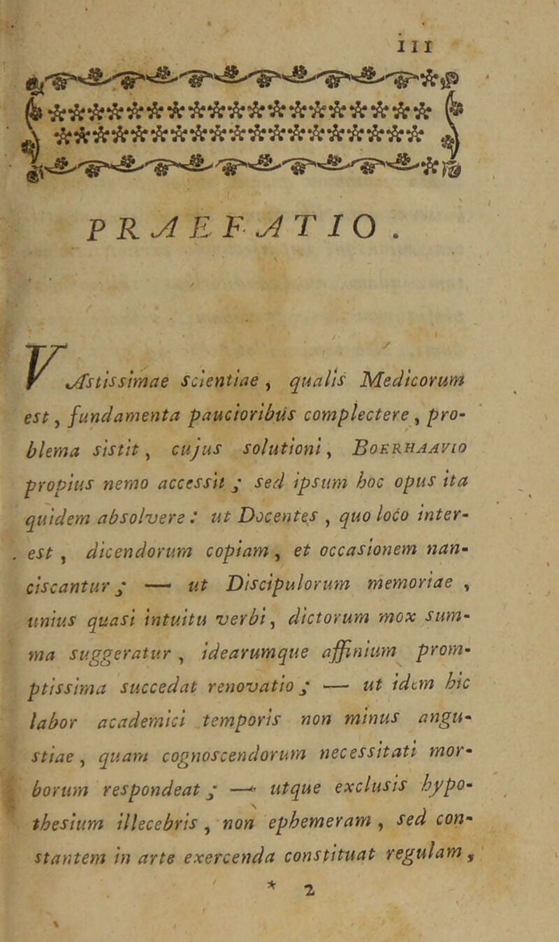 *\ •kii'k^’k'k'k'k'k’k^'k‘k'k'k‘k‘k’k'k PR^ EF^T10 . F t/fstissimae scientiae , qualis Medicorum est, fundamenta paucioribus complectere, blema sistit ^ cujus solutioni^ Boerhaavio propius nemo accessit ; sed ipsum hoc opus tta quidem absolvere : ut Docentes , quo loco inter- est, dicendorum copiam , et occasionem nan- ciscantur ^ — ut Discipulorum memoriae , unius quasi intuitu verbi ^ dictorum mox sum- ma suggeratur, idearumque affinium prom- ptissima succedat renovatio — ut idem hic labor academici temporis non minus angu- stiae ^ quam cognoscendorum necessitati mor- borum respondeat ’ —^ utque exclusis hypo- - thesium illecebris, non ephemeram , sed con- stantem in arte exercenda constituat regulam , 2