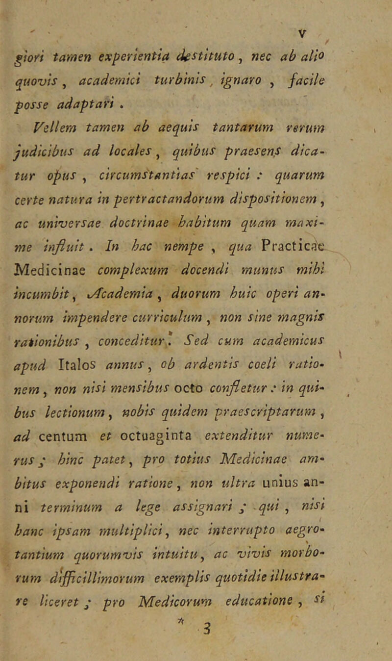 gfoyi tamen experientia destituto, nec ab alio qtwuis , academici turbinis, ignaro , facile posse adaptari . Vellera taraen ab aequis tantarum rerum judicibus ad locales, quibus praesens dica- tur opus , circumstantias' respici .* quarum certe natura in pertractandorum dispositionem, ac uniuersae doctrinae habitum quam maxi- me influit. In hac nempe , qua Practica'c. Medicinae complexum docendi munus mihi incumbit^ xAcademia ^ duorum huic operi an- norum impendere curriculum , non sine magnis rationibus ^ conceditur*. Sed cum academicus apud Italos annus, ob ardentis coeli ratio- nem , non nisi mensibus octo confletur : in qui' bus lectionum, nobis quidem praescriptarum , ad centum et octoaginta extenditur nume- rus j hinc patet ^ pro totius Medicinae am- bitus exponendi ratione, non ultra unius an- ni terminum a lege assignari y -qui , nist l hanc ipsam multiplici, nec interrupto aegro- \ tantium quorumvis intuitu, ac vivis morbo- rum difficillimorum exemplis quotidie illustra- re liceret ‘ pro Medicorum educatione , st  3