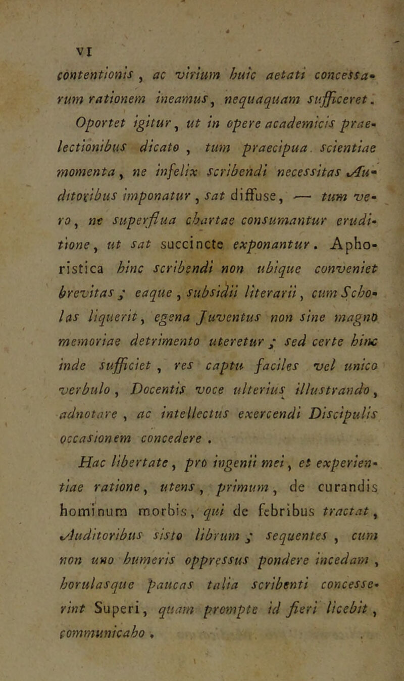 contentionis , ac virium huk aetati conceSsa^ rum rationem ineamus^ nequaquam sufficeret. Oportet igitur^ ut in opere academicis prae- lectionibus dicato , tum praecipua, scientiae momenta, ne infelix scribendi necessitas t/Tu^ dttoxibus imponatur , sat diffuse, ■— tum ve- ro , nt superflua chartae consumantur erudi- tione ^ ut sat succincte exponantur. Apho- ristica hinc scribendi non ubique conveniet ' brevitas / eaque , subsikii literarii, cum Scho- las liquerit y egena Juventus non sine magno memoriae detrimento uteretur ; sed certe hinc inde sufficiet , res captu faciles vel unico verbulo , Docentis voce ulterius illustrando, adnotare , ac intellectus exercendi Discipulis occasionem concedere . Hac Ubertate ^ pro ingenii mei ^ et experien- tiae ratione^ utens ^ primum^ de curandis hominum morbis, de febribus tractat ^ %/luditoribus sisto librum j* sequentes , cum non uno humeris oppressus pondere incedam , horulasque paucas talia scribenti concesse- rint Superi, quam prompte id fieri licebit^ communicabo,