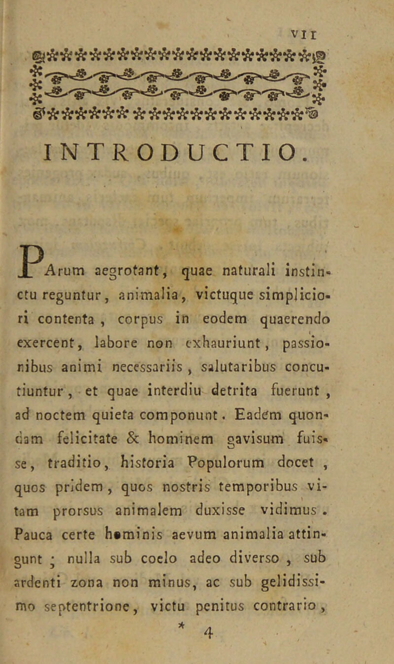 vir INTRODUCTIO. J^Arum aegrotant, quae naturali instin- ctu reguntur, animalia, victuque simplicio- ri contenta , corpus in eodem quaerendo I exercent, labore non exhauriunt, passio- nibus animi necessariis , salutaribus concu- tiuntur , et quae interdiu detrita fuerunt , ad noctem quieta componunt. Eadem quon- dam felicitate & hominem gavisum fuis- se, traditio, historia Populorum docet , quos pridem , quos nostris temporibus vi- tam prorsus animalem duxisse vidimus . Pauca certe heminis aevum animalia attin- gunt ; nulla sub coelo adeo diverso , sub ardenti zona non minus, ac sub gelidissi- mo septentrione, victu penitus contrario, * 4