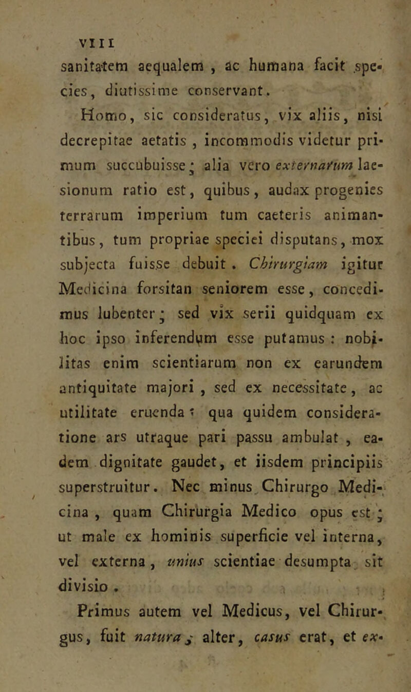 sanita-tem aequalem , ac humana facit .spe- cies, diutissime conservant. Homo, sic consideratus, vix aliis, nisi decrepitae aetatis , incommodis videtur pri* mum succubuisse* alia exteynaytmlat- sionum ratio est, quibus, audax progenies terrarum imperium tum caeteris animan- tibus, tum propriae speciei disputans, mox subjecta fuis.sc debuit . Chirurgiam igitur Medicina forsitan seniorem esse, concedi- mus lubenter * sed vix serii quidquam ex hoc ipso inferendam esse putamus : nobi- litas enim scientiarum non ex earundera antiquitate maj‘ori , sed ex necessitate, ac utilitate eruenda' qua quidem considera- tione ars utraque pari passu ambulat , ea- dem dignitate gaudet, et iisdem principiis superstruitur. Nec minus.,Chirurgo Medi- cina , quam Chirurgia Medico opus est ; ut male ex hominis superficie vel interna, vel externa, unius scientiae desumpta, sit divisio . 1 , Primus autem vel Medicus, vel Chirur-, gus, fuit naturaalter, casus erat, et ex»