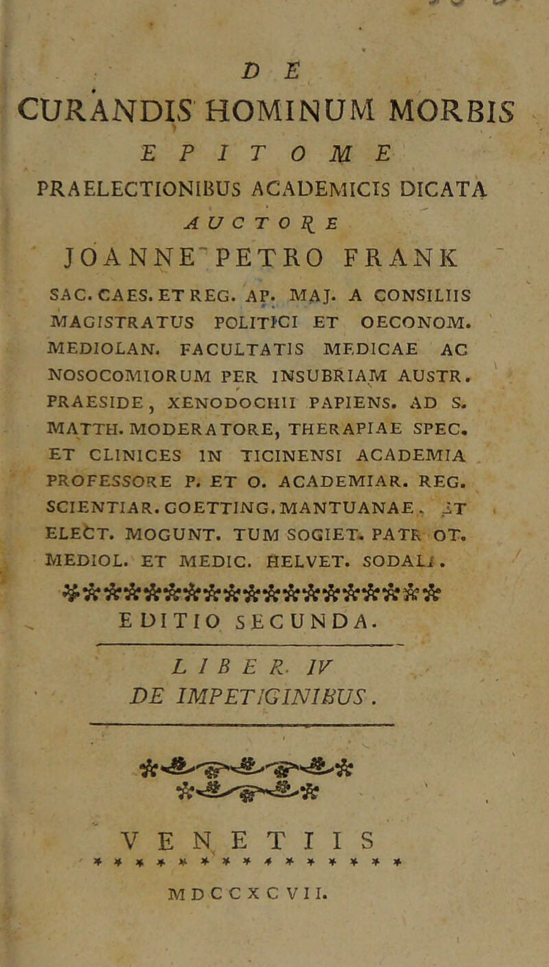 CURANDIS HOMINUM MORBIS EPITOME PRAELECTIONIBUS ACADEMICIS DICATA A U C T O II E JOANNE“PETRO FRANK ' SAC. CAES. ETREG. AP. MAJ. A CONSILIIS MAGISTRATUS POLITLCI ET OECONOM. ' MEDIOLAN. FACULTATIS MEDICAE AC NOSOCOMIORUM PER INSUBRIAM AUSTR. PRAESIDE , XENODOCHII PAPIENS. AD S. MATTH. MODERATORE, THERAPIAE SPEC, ET CLINICES IN TICINENSI ACADEMIA PROFESSORE P. ET O. ACADEMIAR. REG. SCIENTIAR. GOETTING. MANTUANAE . IT , ELEtT. MOGUNT. TUM SOGIET, PATR OT. MEDIOL. ET MEDIC. HELVET. SODALi. E DITIO SECUNDA. L I B E P.. IV DE IMPETIGINIBUS. V E N E T I I S MDCCXCVIL