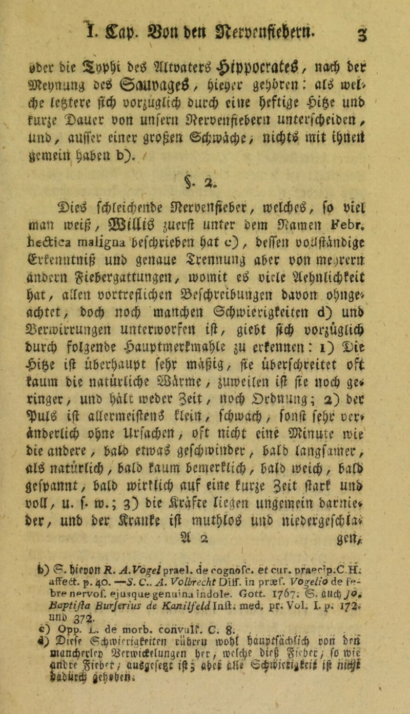 t £ap. f8on bett SfterDrnftebew. ober bie $ pphi be$ 5tltoater£ £tppocrate$, nach ber SDtetmung öc$ @aupage$ / Pieper gehren: ale> wei> che festere jtch oor^uglich burch eine heftige £i$e unb furje Sauer oon unfern 9?eroenfteberu unterfc&eiben, unb, außer einer großen Schwäche; nichts mit ihnett gemein haben b). t 2. Sie£ fcbleichettbe 0teroenfteber, welche^, fo Ptel man weift, *ucrft unter bem tarnen Febr. hcdica maligna betrieben hat c), beffen uotifiünbige ®rtentttnift unb genaue Trennung aber oon me.jrern ankern $iebcrgattungen, womit etf oicle 9tehnti<hfeit hat, allen oortreflichen Vertreibungen baoon ohnge* achtet, hoch noch manchen Gchwierigfciten d) unb Verwirrungen unterworfen ifi, giebt ftch vorzüglich burch fotgenbe £auptmerfmahle ju erfennen: i) Sie £i6e ift überhaupt fef)t mäftig, fte überftreitet oft faum bie natürliche SÖätme, zuweilen ifl fte noch ge* ringer, unb hält weber Seit, noch £>rbnung; a) ber <Pul£ ifl allermciften<$ flein, fchwach, fonfi fehr oer* ünberlich ohne Xirfac&ctt, oft nid)t eine Minute wie bieattbere, bato etwa£ gefebwinber, halb langsamer, alS natürlich, halb faum bcmerflich, balb weich, halb gefpannt, balb wirtlich auf eine furge Seit flarf unb voll, u. f- w.; 3) bie Prüfte liegen ungemein barttie* ber, unb ber $ranfe ifl muthloö unb niebergefchia» 5t 2 gen,. b) v?- f>tct>on R. AVo-re/prael. derognofo. et cur. praee<p.CH. affedt. p. 40. —S. C.. A. Volbrecht üiif. in prsef. Vogelio de fe- bre n»rvof. pjusqae genuina indole. Gott. 1767; &. (tllciijo, tiaptißa Burjerius de Kanilfeld Inil; med. pr. Vol. Lp; 172«- lltli) 372. c) Opp. L. de morb. corivulf“. C. 8- . . 4) Sifff ^chmii'rt^epttrn silbern n>of)I banpffädificb sott brii ntunchfflrD ^rctviceflun^rn brc, btr0 $iebfc> fo rote öritre §irb<t/ auggefege igj abcü feile 6<hroiccigfert jjt ftitj/J böbur* gefaben.