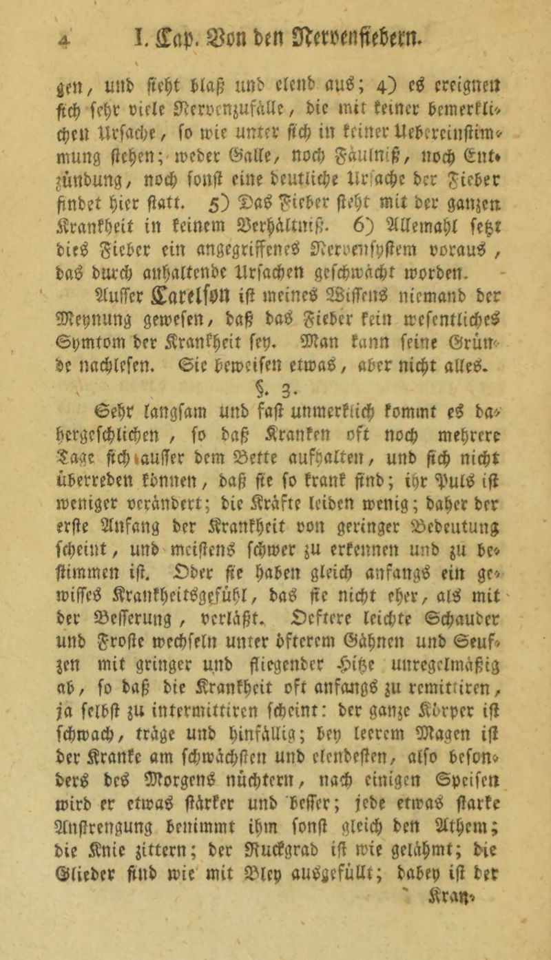 \ gen / unb ftcfjt blaß unb clettb auS; 4) cS ereigne« ftdf? fcbr riete SReroettjufülle, btc mit feiner bemerfti* eben llrfache, fo wie unter fich in feiner Uebcrcinfirm* mung fielen; webet ©alte/ noch Süuiniß, noch ©nt* jünbung, noch fonft eine bcutliche Uriachc ber lieber ßnbet f)ier ftatt. 5) DaS lieber ftel;t mit ber ganjeti $ranfbett in feinem 23erbültmß. 6) 5tttema§t fe$t bieS Sieber ein angegriffenes! Sftcmufpftem porauS , baS burch anbaltcnbc Urfachen gcfcßwächt worben. Puffer ^arelfötl ift meines! SSifTenS nicmanb ber Nennung gewefen, baß baS Sieber fein wcfcntlicheS ©i;mtom ber Äranfbeit fep. 9flan funn feine ©rüm- be nacblefen. ©ic bemeifen etwas, aber nicht alles. §. 3. ©ebr tangfam unb faß unmcrfücb fommt eS ba* bcrgefcblicben , fo baß Äranfen oft noeb mehrere Sage ftef)lauffer bem Söcfte aufbatten, unb ßcb nicht überrebett fbmten, baß fte fo franf jtnb; ihr ^ulS iß weniger ocranbert; bie Kräfte leiben wenig; habet ber erße Anfang ber Sfranfbeit oon geringer Söebeutung febeint, unb mcißenS ferner ju erfennen unb ju bc* ßimmen ift. £>ber fte haben gleich anfangs ein ge'/ wiffeS ÄranfheitSg^fübt, baS fte nicht eher, alS mit ber ©efTerung , Perläßt. Scftcre leichte ©chaubct unb Srofte wechfeln unter bftcrcm ©äbncit unb ©euf> jen mit grittger unb ßiegenber £i$e unregelmäßig ab, fo baß bie Äranfbeit oft anfangs ju remitriren, ja fcibft ju intermittiren feheint: ber gattje Siurper ift fchwach, träge unb ^irtfviUict; bei; leerem 93tagen ift ber Äranfc am fd;wächßcn unb clenbeßett, alfo befon* berS bcS Borgens nüchtern, nach einigen ©pcifett wirb er etwas ßärfer unb befler; jebe etwas ftarfe Qlttßrengung benimmt ibm fonft gleich ben 2ltbcm; bie $nic Jittern; ber fHucfgrab ift wie gelähmt; bie ©lieber ßnb wie mit 3Mcp auSgefüllt; babep iß ber t $r«h