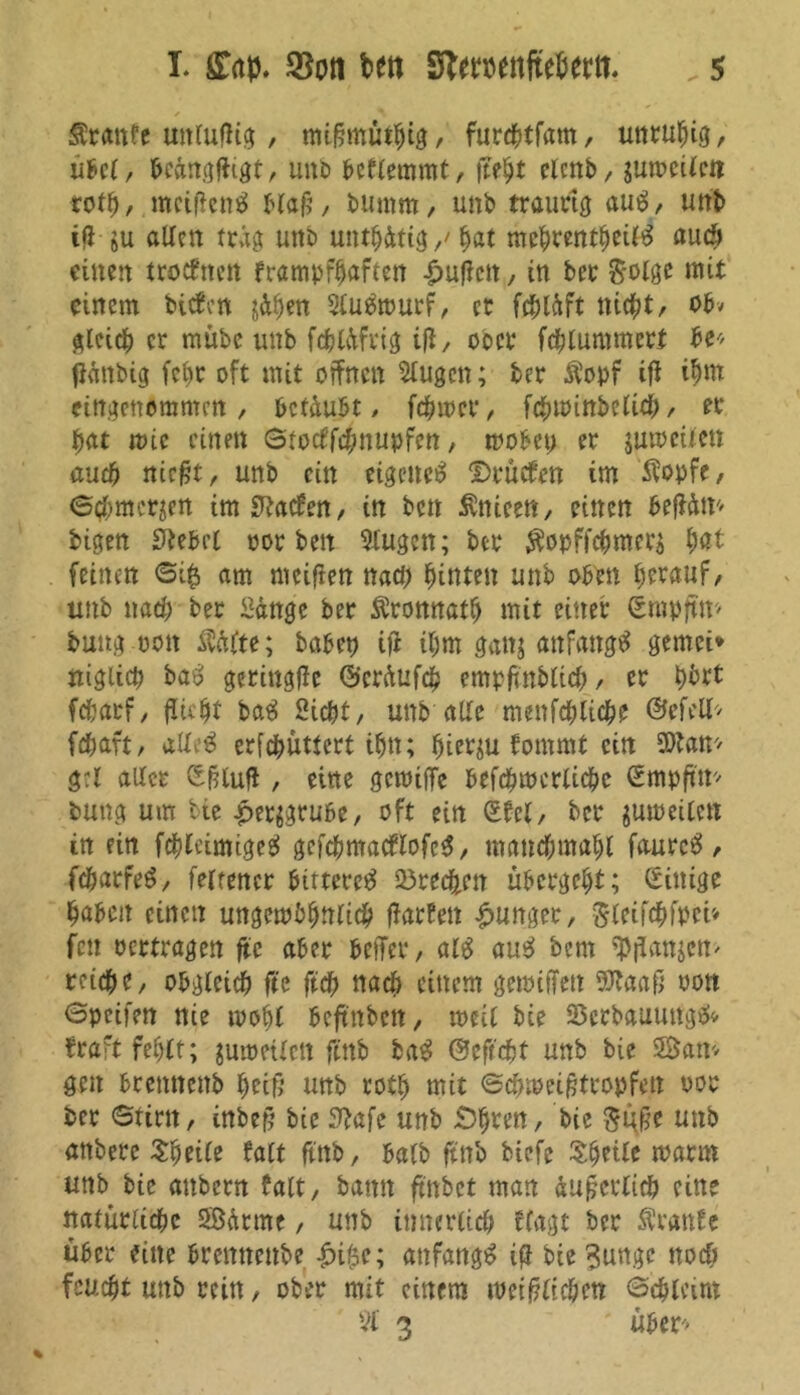 Äranfe uttluflig, mi§müthig, furchtfam, unruhig, übel, hcängffcgt, unb hcflemmt, fteht clcnb, gun?cUcti tort), mcifien# blafj, bumm, unb traurig au#, unb tfi $u allen trag unb untätig/ hat mehrentheil# auch einen troefnen frampfhaftett £uffctt , in ber &olge mit einem bieten jähen 5lu#tourf, er fchläft nicht, obv gleich er mübe unb fchläfrig ifi, ober fchlummert he« fiättbig febr oft mit offnen klugen; ber Äopf ift ihm eingenommen , betäubt , ferner, fchtoinbelid), er hat toic einen ©tocffchnupfcn, mobet) er jutoeilen and) niefjt, unb ein eigene# Druefen im $opfe, ©chmcrjen im Laoten, in ben Änieen, einen beffäm bigen hiebet oor ben Stugen; ber $opffchmer$ hat feinen ©i£ am meinen nad) hinten unb oben herauf, unb nach ber Sänge ber Äronnath mit einer ©mpftm bung oott M(u; habet) ift ihm ganj anfangs gemei* niglicp ba# gerittgffc ©eräufch empfwblich, er hbrt fcharf, flieht ba# Sicht, unb alle menfchliche ©efeH* fchaft, alle# erfchüttcrt ihn; hierzu fornmt ein SOtan* gtl aller ©fHufl, eine gemifTe befcfnocrlichc ©mpft'tr- bung um bie £er$grube, oft ein ©fei, ber jumeilctt in ein fchleimige# gefchmacflofc#, manchmahl faurc#, fc&arfe#, feltencr bittere# Brechen übergeht; ©ittige haben einen ungembhttlich ffarfett junger, $leifchfpct» fett oertragen ftc aber beffer, al# au# bem $flan$cn> reiche, obgleich fte ftch nach einem getoiffett SSKaaft oott ©peifen nie mobl beftnben, tocil bie SSerbauung#* fraft fehlt; jumetlett ftttb ba# ©eftcht unb bie Statt* gen brenttenb heiß unb roth mit ©chmeigtropfett oor ber ©tim, inbef? bie Stafe unb iDhren, bie ftufre unb anbere Sfmle falt ftttb, halb ftttb biefe Shrile toarm unb bie attbern falt, bann ftnbet man äußerlich ein? natürliche SBätme, unb innerlich Wagt ber Äranfe über eine bremtettbe £i$e; attfattg# ig bie 3unge noch feucht unb rettt, ober mit einem toetftlicöen ©chleim 3 ' über*