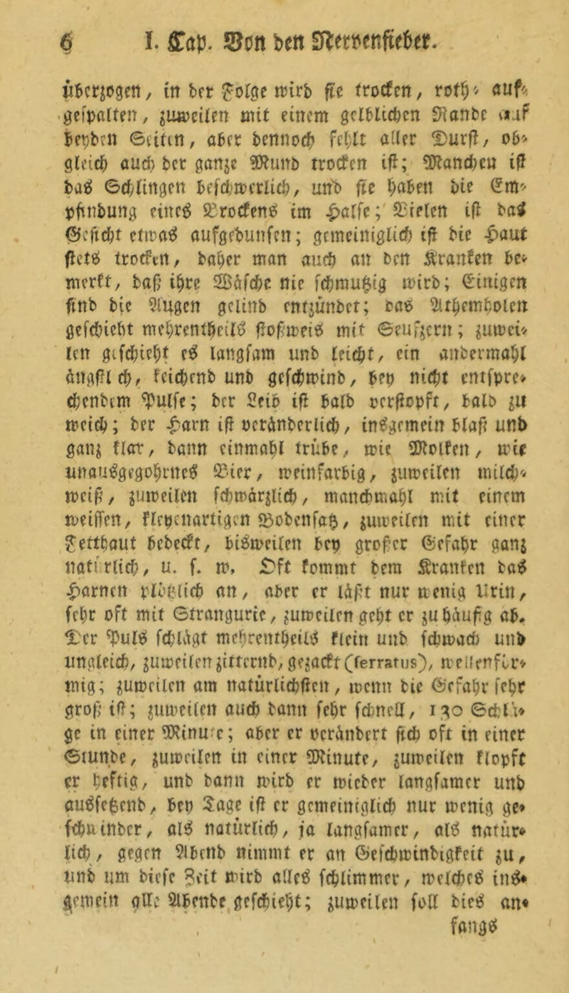 ii&crgogett / tn ber Jolge mirb ftc frotfen, roth* auf* geipalten, gumeilen mit einem gelblichen SHanbc auf bepbett ©rinn, aber bennoch fehlt aller Durfi, ob* gleich auch ber gange SfRunb troifcn ifl; Planchen ifi baä ©chlingen befchmcrlich, un'b fte haben bie (üm* pfinfcung eiltet SKrotfens! im £alfc; fielen ifl ba$ ©eftcht eftrex«? aufgebunfen; gemeiniglich tfl bie £aut fiettf troeftn, baher man auch an ben Äranben be* merft, ba{] ihre Sßäfche nie f<hmu$ig mirb; Einigen ftnb bie Singen gciinb entjünbet; tae Subembolen gefebiebt mehrentpeiltf fiofmeis! mit ©entern; gumei* len gifchteht es! langem unb leicht, ein anbermahl ängfilch, fcichcnb unb gefepminb, bet) nicht entfpro chcnbim *pulfe; ber Seid ifi halb oerfiopft, halb git meid); ber £arn ifi ocränbcrlieh, insgemein blaft unb gang Hat, bann cinmabl trübe, mic Rolfen, mir unau^gegohrueg SSter, meinfarbig, gumeilen milch* mcift, gumeilen fcbmärglich, mancbmahl mit einem meiffen, flcpcnartigm «dobcnfalj, gumeilcn mit einer Jettbaut bebeebr, biömcilen bep großer ©efahr gang natürlich, u. f. m, £ft femmt bera Sranfen ta$ tarnen plbfjlicp an, aber er läpt nur ttenig Urin, fehr oft mit ©trangurie, gumeilen geht er jubäufg ab. Her tyuls» fchlAgf mchrentheilij fieitt unb febmaefc unb ungleich, gumeilengitternb, gegacttCferrams), meuwfbr* mig; gumrilen am nafürlicbfictt, mettn tie ©cfapr fehr grofj tfl; gumeilcn auch bann fehr fdmett, 130 ©<£li* gc in einer SKinmc; aber er oeränbert fich oft in einer ©mn.be, gumrilen in einer Minute, gumeilcn flopft er heftig, unb bann mirb er micber langfamer unb auäfefccnb, bep Sage ifi er gemeiniglich nur menig ge* fehuinber, als! natürlich, ja langfamer, altf natur* lieh , gegen Sibenb nimmt er an ©efebmtnbtgfcit gu, unb um biefe Seit mirb allctf fchlimmer, mclchce' in£* gemein alle Slbente gefchieht; gumeilen fall bies! an« fang«!
