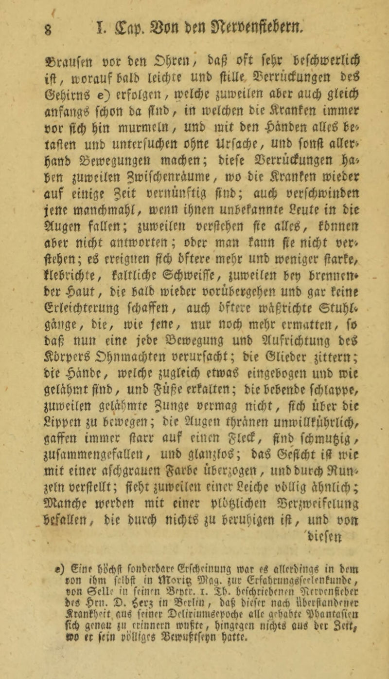 »raufen vor ben £>hren) ba£ oft fehr befchmerlich ifl, »vorauf halb leiere unb jlüle SSerrücfungen beä ©ehitnS e) erfolgen, n?eld>e sumeilen aber auch gleich anfangs fchon ba ffnb, in welchen bie Äranfen immer vor ftd? hin murmeln, unb mit ben £inben alles U'> taflen unb untcrfuchcn ohne Urfache, unb fonfi aller> fjanb Bewegungen machen; tiefe SSerrütfungen f>a* ben sumeilen Sroifchenräume, wo bie Äranfen mieber auf einige %eit vernünftig finb; auch verfchwinben jene mattdfmtahl, wenn ihnen unbefannte Seute in bie Slugen fallen; sumeilen vergehen ftc alles, fbnncn aber nicht antmorten; ober man fattn fie nicht ver> flehen; eS ereignen ft'ch bftere mehr unb weniger flarfe, flebrichfe, faltliche ©c&weifle, sumeilen bet) brennen* ber £aut, bie halb mieber vorübergehen unb gar feine (Erleichterung fchaffen, auch bftere wäfwichte ©tuhl* gange, bie, mie fene, nur noch mehr ermatten, fo baf? nun eine jebe Bewegung unb 2(ufrichtung fcce» ÄbrperS «Dhnmac&ten verurfacht; bie ©lieber jittern; bie £anbe, melche zugleich etwas eingebogen unb mie getühmt fenb, unb $ü£e erhalten; bie bebenbe fcfjlappe, sumeilen gelähmte ?unge vermag nicht, ftch über bie Sippen su bewegen; bie Sfugen ffwänen umviUführlicbr gaffen immer flarr auf einen £iecf, ftnb fchmufcig, SUfammengefaUcn, unb glattjfoS; baS ©cftcht iff mie mit einer afchgrauen ftarbe überzogen, unbburchEHun^ jeln verfallt; fteht sumeileit einer Seiche vbUig ähnlich; Manche merben mit einer mißlichen Bezweifelung befallen, bie burch nichts su beruhigen ifl, unb von . \ biefen *) (Etnr hijebft fonberbaer Srfc&rtnmtg ttJar d allrrbings in brm ton ibnt fclbft in ttTori$ 9)lag. $ut (Erfabnmgäffrlfnfunbe, ton Seile in feinen '-Scorr. i. 3.b. befrf>rrebfneh 9irrorn{trbrc bfö £rn. X). in SSrclin, ba(j biffer nacb übctflanbrnfc ÄrantVit. <uiö fethec XMiriJimörpocbc olle gehabte 'pbantaftrn fich genau ju erinnern itnffc, ^tngrqen nichts öuä ber Seit, ©o re fein polligrs Bwufrfepn hotte-