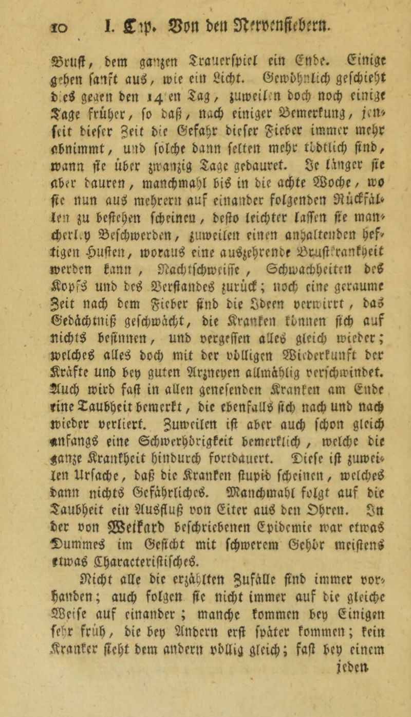 55ruff, bem ganzen Sraucrfpicl ein £nbe. Einige gc^fit fanft aus!, tote citt Stefjt. @en>^nlic^ gefettetjt b'.ti gwett beit 14 eit Sag, jumeilctt hoch noch einige Sage früher, fo baß, nach einiger Söemerfung, jett* feit tiefer Seit bie ©efaht tiefer Sieber immer mehr abnimmt, u>.tb folche bann feiten mehr tbbtlich ftnb, mann jle über jmattjig Sage gebaurct. Sc Ü'tgcr fte aber tauren, manchmal)! bi$ in bie achte SBoche , mo fte nun aus! niedrem auf eittattber folgenben SRutffäfc ien ivl befreien fcheincu, beffo leichter (affen fte matt'' cherl.p Söcfchmcrben, jumeilett einen aithaltcirbcn (jef* tigen puffen, morau3 eine aufyehtettbf iöpuff franset* merben bann , Stochtfchmciffe , Schwachheiten beg $opf$ unb bc$ Sßcrflattbeg jurücf; noch eine geraume 3«t nach bem lieber ftnb bie Steen permirrt , bas! ©ebdchtttiß gefchmacht, bie tonten finiten ftch auf nichts bcjtmtcn, unb oergeffen alles! gleich mieber; melcheS alles hoch mit ber obliegen 5Bieberfunft ber Kräfte unb bep guten 5ir^net>en adm&hlig rcrfchwittbet. 5luch wirb fall in allen gettefettben tonfett am ©ttbe täte Taubheit bewerbt, bie ebenfalls ftch nach unb nach mietet oerlterf. Sumcilcn ifi aber auch fchott gleich «tnfangS eine Schwerhörigkeit bemcrflich , welche bie ganje toitfhcit hinburch fortbauert, UDicfc ifl $uwci* len Urfachc, baß bie toitfctt flupib feheittett, welche* bann nichts ©cfdhrlichc*. Stottchmahl folgt auf bic Taubheit ein SluSfluß rott @itet au* beit £>^rcit. Stt ber oon Söetfarb bcfchricbcttett Spibcmie mar etwa* Dummem im ©cftcht mit fchroerent ©chör meißelt* ftwa* £h<*ractetifhfchf*. Seicht alle bic ersten Sufdlle ftnb immer por* hauten; auch folgert fte nicht immer auf bie gleiche SBeife auf cinattbcr ; manche kommen bep Einigen fehr früh, bie bep Sintern erft fpdter fommett; fein tontet fleht bem antern pbllig gleich; fall bep einem jebett