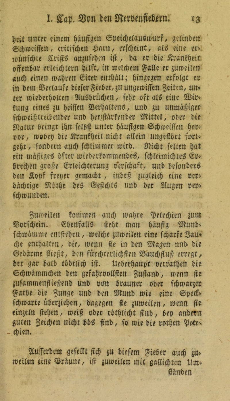 heit unter einem häufigen ©peicheiau&otirf, gclinben Schweiffen, critifcf?cn £arn, erfcheittt, alt eine er* loünfc^re flirift£ anjufehett ifl, ba er tue Rxantfvit offenbar erleichtern hilft/ in meinem Salle er zuweilen auch einen mähren Sifer enthalt; hingegen erfolgt er in bem ©erlaufe biefer Steher, juungewiffen Seiten, un* rer wieberholten 2lu$bruchen, fehr oft eine 5Bir* Jung eines* ju heiffen ©erhaltend, unb gu unmäßiger fchwcif?treibenber unb henflärfenber Mittel, ober bie Statur bringt ihn felbfl unter häufigen ©chwetffeu h*r* oor, wobep bie Äranfhfit nicht allein ungeffört fort* geht, fonbern auch fchlimmer wirb. 0lidbt feiten hat ein mäpigeS öfter wiebertommenbeä, fchleimichteä So« brechen grafje Srleichterung tferfchaft, unb befonberS ben Sopf freier gemacht, inbef? zugleich eine oer* bächtige Stbthe be$ ©eflchtS unb ber Slugen oer* fchmunben. Sumeilett fommen auch wahre Petechien ?um ©orfchein. ebenfalls* fteht man häufig Sttunb« fcfiwämme cntflehett, welche zuweilen eine fcharfe Sau« che enthalten, bie, wenn ft'e in ben Etagen tmi> bie ©ebärme fließt, ben fürchterlichfien ©auchflufj erregt> ber gar balb tbbflicp ifl. Ueberhaupt oerratheft bie Schwämmchen ben gefahroollflen Suflanb, wenn fee jufammenfliefjenb unb oon brauner ober fchwarjer Sarbe bie Sunge unb ben SWunb wie eine Specf* fchwarte überiiehen, bagegen ft'e zuweilen, wenn fte einzeln flehen, weif? ober rothlicht ftnb, bep anbetn guten Sythen nicht bb£ ftnb, fo wie bie rothen fyttt*. - epien. Werbern gefeilt ft'ch gu biefem lieber auch weilen eine ©räutte, ifl juweilen mit gaUichten Um« flänben