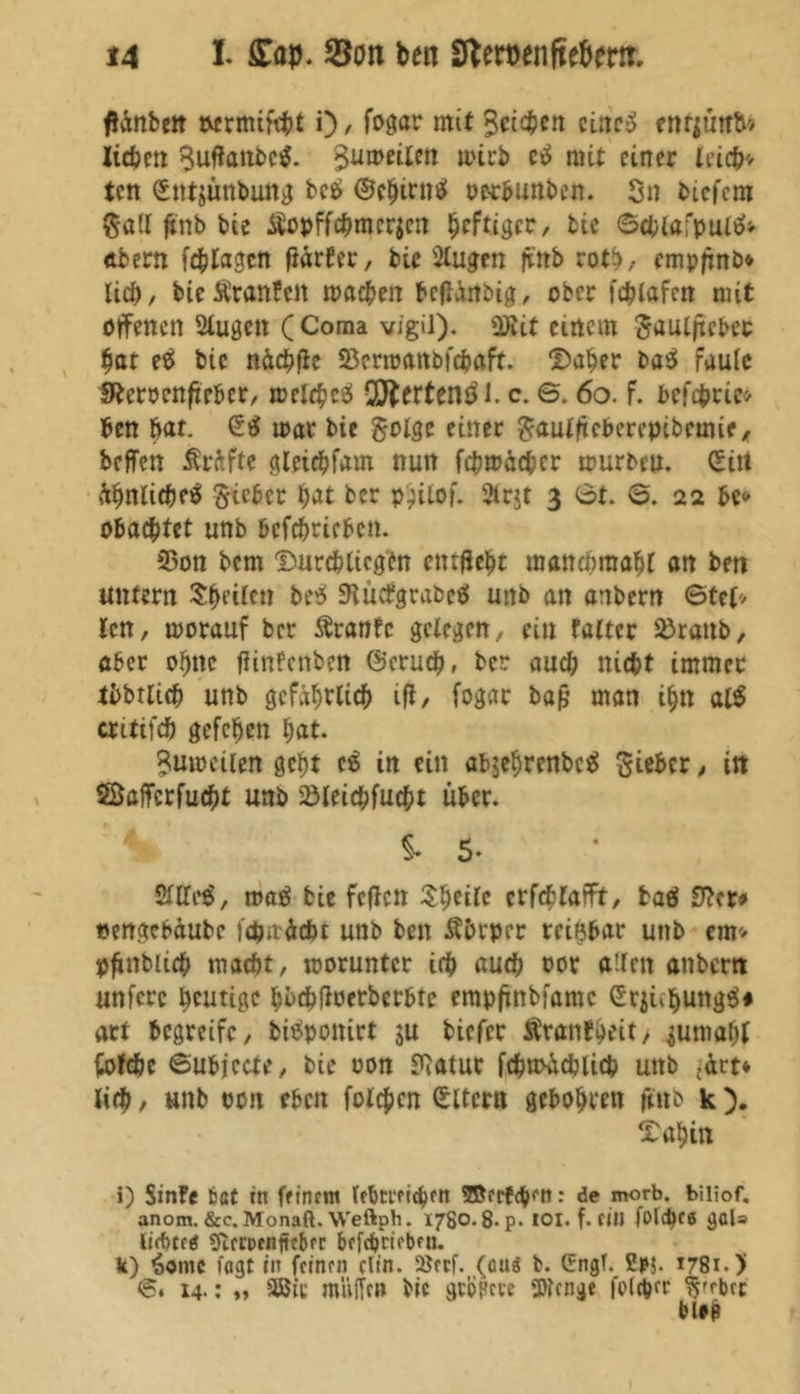 fiänbett twrmifcbt i) , fogor mit Sctd^cn eiltet enr$uttb> liebe« Suftattbetf. ^umeilett mich e£ mit einer leicb> ten (Sntjunbuttg bee> ©cbirntf oerbunben. Sn biefem Soll ftnb bie Äopffcbmerjen heftiger, bic ©cblafpultf* «bern fcblagcn fiarter, bie Slugen fi'nb rot}, empfinb* lieb, bic&ranfcn moeben befhittbig, ober fcblafen mit offenen Slugen (Coma vigil). üRif einem Sauljtebec bot e$ bic ndcbfle S5crmottbfcboft. ©aber ba$ faule SReroenficbcr, melcbcö QJJerten^J. c. ©. 60. f. befebrie* ben bot. mar bie Solge einer Sauiftebcrepibctme, beffen Prüfte gleicbfam nun fcbm&cbcr mürben. (Ein ülwlicbeä lieber bot ber p)ilof. Strjt 3 6t. 6. 22 be» obad)Ut unb bcfcbricbcn. S5on bem ©urcblicgen entfielt moncnmobl on ben untern feilen betf SHücfgrabeö unb an anbern ©tel> len, morouf ber Äronfc gelegen, ein falter Sörattb, ober ohne fiinfenben ©erueb, ber auch nicht immer tbbtlicb unb gefährlich ifi, fogar bafj man ihn al$ critifd) gefeben bot. Sumeüen gebt eg in ein abjebrenbeä Sieber, in Soffcrfucbt unb Söleicbfucbt über. 4 $. 5. Silles', mag bie feflcn Steile crfcblofft, baä 3?cr* «engebdube febitdebt unb ben Äbrprr reizbar unb em> pfinbueb mocöt, moruntcr irb oueb oor allen onbern unfere blutige boebfioerberbte empfinbfomc £rjubung$* art begreife, bieSponirt ju biefer Äronfbeit, 4umob( fcofdbe ©ubjecte, bie oon SiOtuc fcbmäcblicb unb -drt* lieb, unb oon eben folgen Eltern gehabten ftttb k ). ©abin i) SinFe tat ttt feinem Irbtmcbfn ©crfgKn: de morb. biliof. anom. &c. Monaft. Weftpb. 1780.8- p. IOI. f. fitl folc^ce gal» Stfmnjtcbcr bcfcbrirbfn. k) 3omc lagt in feinm clin. Söecf. (ans b. Cngf. £p$. 1781.) ©. 14.: „ 5ö5it muffen bic gtopeve Wenge fol^er S'fbct blep