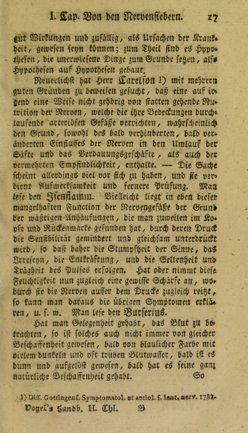 gut SBirfuitgen unb jufültig, al$ Urfachen ber Äranf* heit, gemefen fcpn fönnen; jum Shtil ffnb eO £ppo«< tbefen, bie unermiefene Dinge jum ©runbe fe$en, alf* auf £ppothefen gebaut. JKeueclichfi ^at £err ££arelf0tl 1) mit mentet» guten ©rauben ju bemeifen gefugt/ baß eine auf ic* genb eine SSeifc nicht gehörig oon hatten gehenbe tritioit bet Heroen, welche bie ihre Vebecfungen burch* laufenbe arteriöfen ©efäße uerrichten, wahrf4mnlic& ben ©runb, fowohl bc$ halb perhinbertett/ halb oer* änberten Sinftuffe^ ber Heroen in ben Umlauf ber Safte unb ba$ Vcrbauungtfgefchüfte, al3 auch ber permehrten ©mpftnbtichfeit, enthalte. — Die ©acht fcheint atfcrbingä eiet uor ft# ju h&ben, unb fie per* bient Slufmerffamfeit unb fernere Prüfung. Ottan iefe ben ^JfertflaiTtnt. Vielleicht liegt in eben biefet mangelhaften gunction ber ffteroengefüße ber ©runb ber mäßigen Mjüufunge^n, bie man juweilen im Äo* pfe unb Stüctenmarte gefunben hat, burch bereit Druct bie Senftbilitat geminbert unb gleichfam unterbrütft wirb, fo baß baher bie Stumpfheit ber Sinne, ba£ Srrefepn, bie ©ntfrüftung, unb bie Seltenpeit unb Trägheit be£ ^ulfetf erfolgen, £at ober nimmt biefe geudhfigfeit nun jugleich eine gewtffe S#irfe an, wo* burch fte bie Heroen auffer bem Dructe zugleich rei$t, fo fann man barauS bie übrigen Symptomen erflk ren, u. f. w. 9??an lefe ben 58urferiu$. £at man ©elegenheit gehabt, batf Vlut $u öe* trachten, fo iß fotchetf auch nicht immer üon gleicher Vefchaffenheit gewefen, halb oon bläulicher Sarbc mit pietem bunfeln unb oft trüben VlutwafTer, halb iß e£ bünn unb aufgeloß gewefen, halb h<U feine gaitj> natürliche Vefchaffenheit gehabt. So 1) Diff. Gottingenf. Symptomatol. et aetiol. f. laßt» aerv. 178?« Oonel’g ö«nbh. II. Cf?t. S