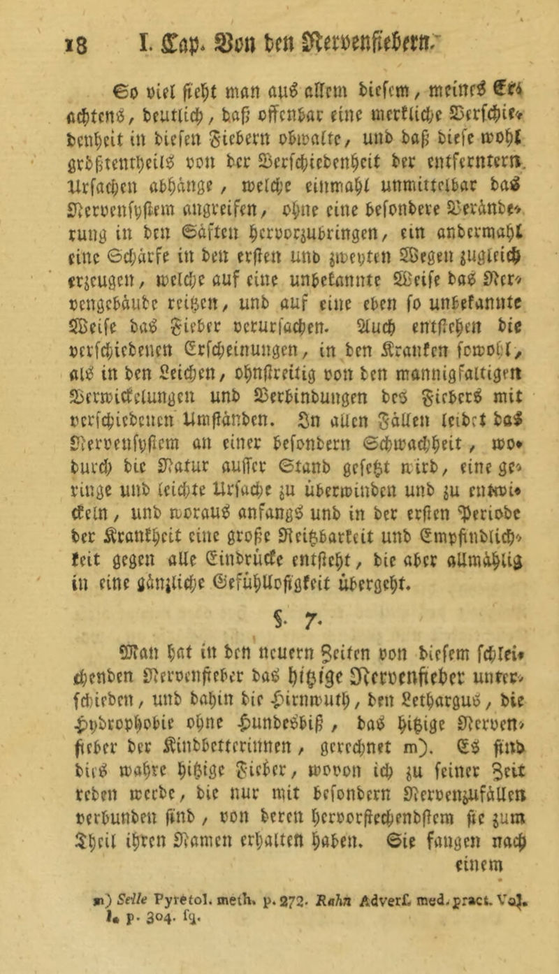€o oiet fteht man au$ altem bicfem, mcittf# achtens, beutlich, bajj offenbar eine merkliche SDerfchie* benheit in tiefen Sietem obmatte, unb bafi biefe mohl gtb§tentheilS ton ber SSerfchccbenheit ber entferntem. Xlrfacfjen abhänge, meld;c einmal unmittelbar baä Heroen ft; (lern angreifett/ ohne eine befonbeve Sto&ttbt» rung in btn ©äften hcroorjubrtngen, ein anbermaht eine 6cf;arfe in ben erflen unb jmeyten Segen jugiet# erzeugen, mclche auf eine unbekannte Seife bas SRcr-» oengebäube reifen , unb auf eine eben fo unbefamtte Seife baS Sieber oerurfachen. 5tucb entfielen bie oerfchicbencn ßrfcheinungen, in ben Äraitfett fort oh l> «uef in ben Seiten, ohnflreitig tjott ben mannigfaltigen SSermicfclungen unb 23erbinbungen bcs SifbcrS mit rcrfcbicbcuctt Umftänbcn. Sn aücn SäUett leibet bal Heroenfyficm an einer befonbern @chmad;heit, wo* burd; bie Statur auficr ©tanb gefc$t nirb, einege» ringe unb leichte Urfache $u uberminben unb ju ruftoi« tfein, unb morauS anfangs unb in ber erfien ^enobe ber Krankheit eine große Heilbarkeit unb Smpfinblicb» feit gegen alle Sinbrücfe entfielt / bie aber allm&hlig in eine gänjlid;e ©efühUoftgfeit übergeht. i 7• Sftan hat itt ben neuern ?citcn oon biefem fchlei* chenben Heroenfrebet bas (jtyige SRcmcnftebcr unter» febirben, unb bahin bie £itnmuth, ben Sethargus, bie ■pybropbobie ohne £unbcSbiß , baS ^i^ige Heroen» fieber ber ÄinMetfcrittnen , geredmet m). (ES ftnb biiS mähre ^i^teje Sieber, moron ich $u feiner 3eit reben meebe, bie nur mit befonbern Herr entölten rerbunben finb , oon bereu hcrrorßechenbftcm ftc jum $tjcil it)tcn Hamen erhalten haben. 6ie fangen nach einem m) Seile Pyr^tol. meth. p. 272* Rahn Adverf, med.pract. Vo$. 1* p- 3°4- ftl*