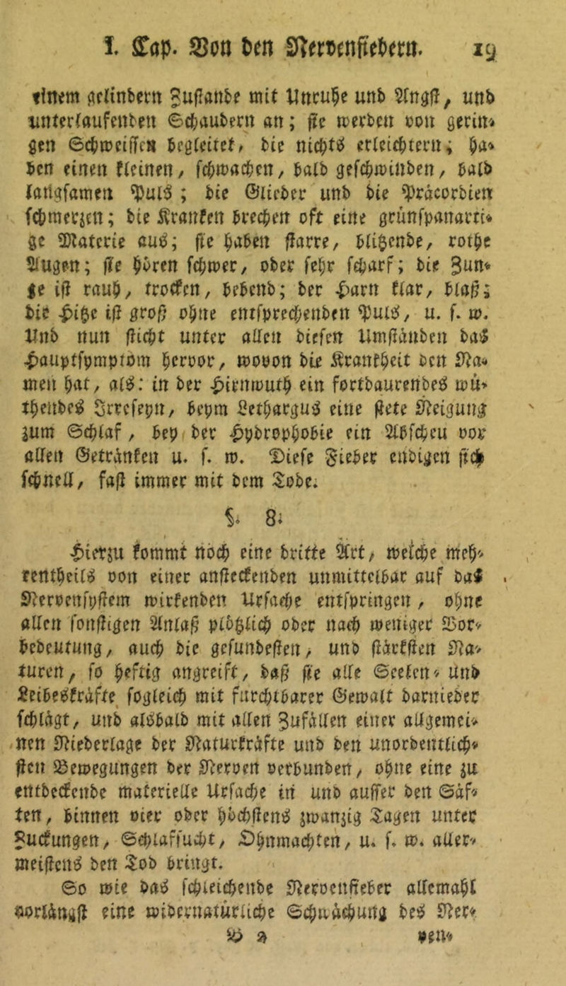 timm gclinbem Suflattbe mit Uttculje unb 2lngfl, utib xmterlaufenbett ©c&aubent an; fte rnerbcu ron geeilt gen ©cbmciffca begleitet* bie nichts erleichtern j ben einen Keinen, fcbmacben, halb gefepminben, halb latigfamen $«13 ; bie ©lieber unb bie tyracorbiett fc&mecien; bie Traufen brechen oft eine grünfpanartc* ge Materie cue!; ftc haben ffam, bli$cnbe, rotbe Äugen; fte hbren febmet/ ober fel;r fcharf; bie 3un* $t ifl raub/ troffen, bebenb; ber £arn tiar, blajj; bie -friftt iß groß ohne etttfprechenben $m$, u. f. w. Unb nun flicht unter allen biefett Utnfföuben baS £auptfpmpiom heroor, mooon bie Ärantpeit oen men bat, al£>: in ber £irmoutb ein fortbaurenbetf ipu» tbenbe^ Srrcfepn, bepm Setparguä eine flete Neigung jum ©tblaf, bep ber £pbrophobie cm Wcbeu oor allen ©etr^nfen u. f. tv. Diefe Sieber enbigen (t$ fc&nell, faß immer mit bem Sobe. $• 8 i i>ietju fommt noch eine britfe 2Crt/ melcpe meh* rentöctlä oon einer anflecfenben unmittelbar auf ba$ . Sfterpenipffem mirfenben Urfacpe entfpringen, ohne allen fottfhgen 2Inlaß plo$licb ober nach weniger SSor* bebeutung, auch bie gcfunbeflen* unb (iirtfiett 0la> turen/ fo luftig angreift, baß fit alle ©eefen* unb Seibetffräfte fovjtetc^ mit furchtbarer ©emalt barnieber feblagt, unb alPbalb mit allen Zufällen einer allgemein nen 0?teberlage ber Sftaturfräfte unb ben unorbentlicp* ßtn Bewegungen ber Heroen oerbunben, ohne eine su etttbeefettbe materielle Urfacpe in unb auffer ben ©äf* ten, binnen oter ober hbcbficniS jmattjig Sagen unter Bucfungen, ©eblaffucbt, -Ohnmächten, u. f. w. aller» meifientf ben Sob bringt. ©o wie batf fepteiepenbe S^eroenfteber allemal wrtöugji eine «übernatürliche ©cpaücpung be$ Sftec* B $ »em