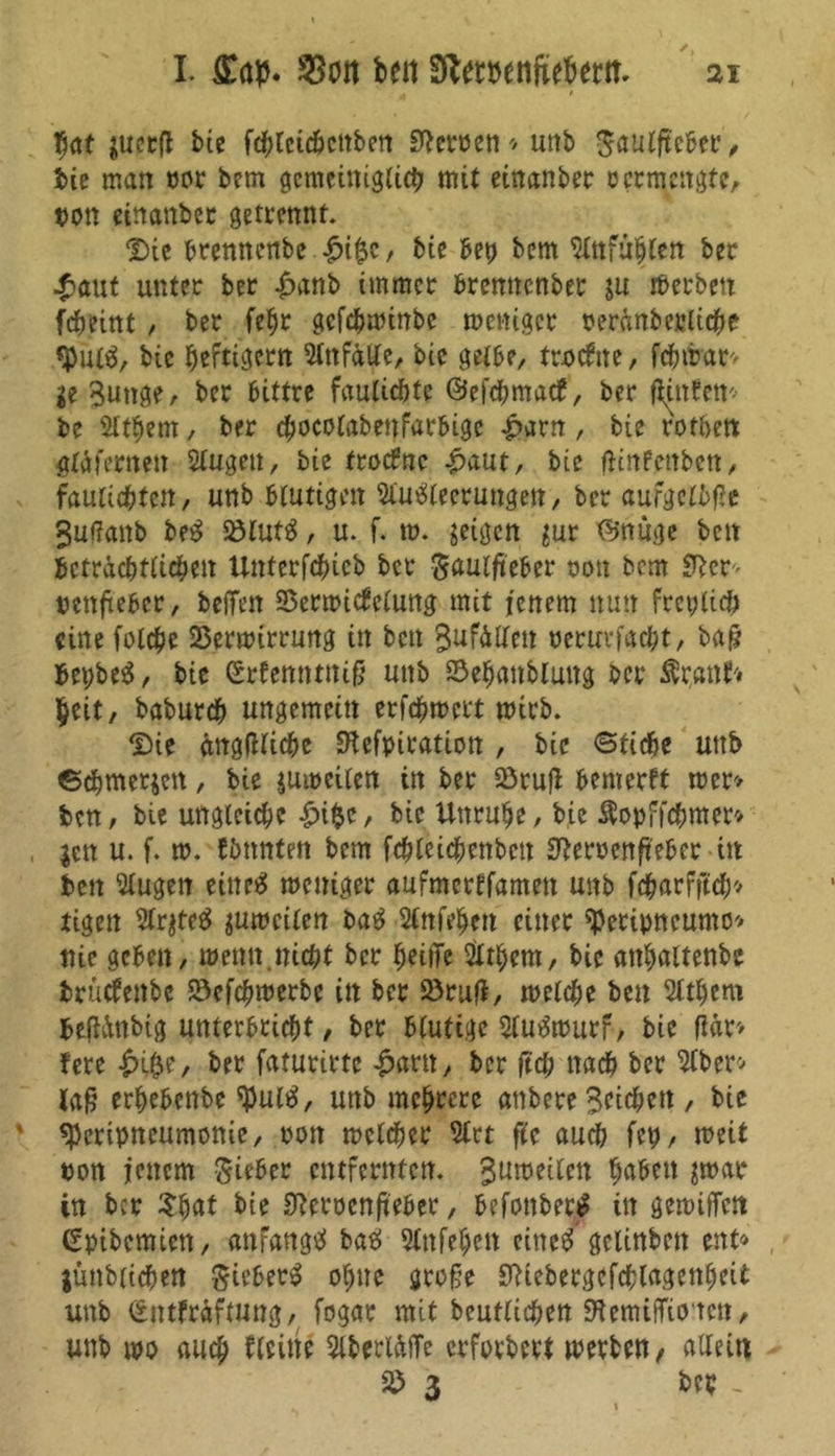 hat gucrfl btc fchleicbcttben Heroen* unb 0au(fte&et‘, iie matt por bem gemeiniglich mit einanber ocrtnettgte, pon einanber getrennt. Die bremtettbe £t&c, bie bep bem Anfuljlett bec .£aut unter ber £anb immer bremtenber gu rßerbrn fcheint , ber fehr gefepminbe meniger perdnbeplicpe «Put«, bic heftigem Anfälle, bic gelbe, tnxfite, fcfnfrar* ge 3utige, ber bittre fautiebte ©efdfmtatf, ber ftUrten* be Athern, ber cpocolabenfarbigc |>arn, bie rotbett glä fernen Augeu, bie frotfne £aut, bie ftinfenben, fauiicptett, unb blutigen Ausleerungen, ber aufgclbße 3uf?anb beS 23lutS, u. f. m. geigen gur ©nüge bett beträchtlichen Uttterfchieb ber ^aulfteber non bcm S^cr- pettfteber, beffen SSermicbclung mit jenem nun freplich eine folcpe 25ermirrung in ben 3ufälleu peruvfacht, baß bepbeS, bie ©rfenntniß unb Sehanbluttg ber Stvpnh heit, baburch ungemein erfchmert mirb. Die ängfllicpe SHefptration , bic ©ticbe unb ©epmergen, bie gumeilen in ber 23ruß benierft mer> ben, bie ungleiche £i$c, bic Unruhe, bie Äopffcpmer* gen u. f. m. fimnten bem fchleichettben S^eroenfteber itt ben Augen eines meniger aufmertfamett unb fdharfftdEjv tigert ArgteS gumcilen baS Attfehett einer speripneumo* nie geben, menn.nicht ber heilTe Athem, bic atthaltenbe brücfettbe 23efcpmerbe in ber 23rufi, melche ben Athem befidnbig unterbricht, ber blutige AuSmurf, bie flär» fere £i$e, ber faturirte £artt, ber ftch nach ber Aber* laß erhebenbe tyulS, unb mehrere anbere Seichen , bie «Pcripneumonie, pon mclcher Art f?c auch fep, meit pon jenem Sieber entfernten. Sumeilctt haben par in ber Spat bie Sfterocnfteber, befonbertf in gemiffett (Spibcmiett, anfangs baS Attfehett citteS gclinbcn ent» jünbitcpen SieberS ohne große SWebergefcplagenheit unb ©ntfrdfmng, fogar mit beutlichen EftemtfTio'tett, unb tpo auch Aeitte AberläfTe erforbert merbett/ allein 2) 3 ber _