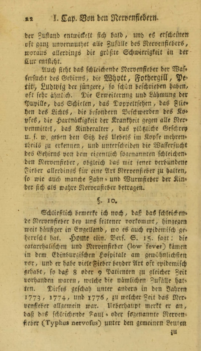 ££ I. £ap. ben SfteweitfWVrn. ber jjuftonb entwicfclt fi<b halb, um> e$ erfchcmen »ft gang unocrmuttjet aUe Zufälle be3 Sßerocnficberä, woraus* allerbingtf bie grtßte ©cbanerigfeit tu ber fcur entfielt. Sluch ftcf)t bag fchleiehenbe Jftemnfteber bet 5öaf* ferfucht be$ ©ehirnS, bie SBtyptt, , tyt' tit, £tlbJD^ ber jüngere, fo fd;ln befchrieben haben, oft fe$r ähnlich- Die Erweiterung unb fia^nrnng bet ^Pupille, ba$ Beiden, baä ^oppeltfehen, ba$ £lie* $en te$ Siebte, bie befonbern 23efcbwerben be$ Äo* *>fe$, bie £artnäcfigfeit ter Äranfheit gegen alte 9?er» tenmiftel, ba$ ftinberalfer, ba3 pilzliche ©efchrep tt. f. w. geben ben ©tft be3 liebet im Äopfe mehren* i$eiK $u erfennen, unb uttterfcheiben bie SöalTcrfucht betf ©ef)irng oon brm eigentlich foaenannten fehleren» beit Üßerocnftcbcr, obgleich ba$ mit ienet* oerbunbene lieber cllerbing^ für eine 5lrt Sfteroenfirber $u halfen, fo mic auch manche Bahn* unb SBurmftcber bet Äin* bet ft# al$ wahre fßeröcuficbcr betragen* §. io. i ©dliefcltch bemerfe ich noch, ba£ ba$ fchleiefftt* fce Sftcmnfreber beu un$ feltcner oorfommt, hingegen weif häufiger in Engelfanb, wo e$ auch epibemtf# ge* berrfcht bat. JpOlttf Clin. 33crf. ©. 15. fagt: bie eatarrbalifchett unb Sftcroenftebcr (low fever) fämen in bem Ebinburgifcbrn ^ofpitalc am gewihWichfien tot, unb er habe oirle lieber herber 2lrt oft cpibcnüfcb gehabt, fo ba£ 8 ober 9 Patienten $u gleicher Seit oorhanbett waren, welche bie nämlichen Zufälle hat* tcn. DieftsS gefchah unter anbettt in ben fahren 1773, 177+/ unb 1776, ju welcher ?eit baS Sfter* »enfieber allgemein war. tleberbatipt merft er an, baß ba$ fchleiehenbe T'aul * ober fergenannte Sperren* fieber (Typhus nervofus) unter ben gemeinen teufen ju