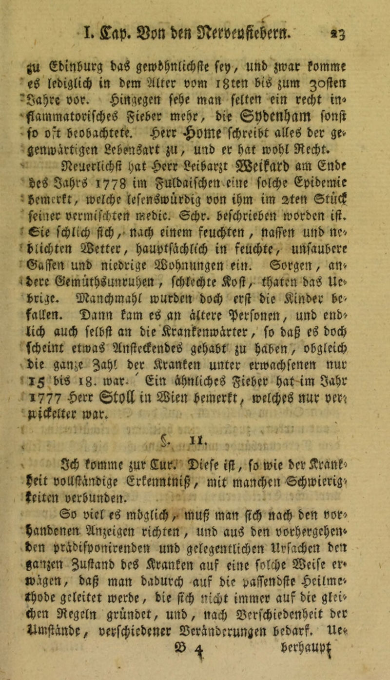 I. ^on ben S^etbenftebem. *3 gu Sbinburg ba$ gembhnlichße fcp, unb $mar fornme e$ Icbigltcfe in bem Filter oorn i8tcn bitf junt 3ofiett Safjtc oot. ^itt^egett fe^e matt feiten ein recht in« 'flammatorifdM ^ceber mehr, bie ©öbetlhant fonji fo oft beobachtete. £err «£>üine fchreibt allee> ber ge* genmärtigcn 2eben3art $u, uttb et hat mobl Specht. 3}euerlichfj l;at £err 5?eibargt SSeifatb am Snbe be$ Svt^rtS 1778 im gulbaifc&en eine folcfe Spibemie bemerft, meiche lefeirömörbig oon ihm im 2ten ©tütf feiner oermifchtcn mebic. ©ehr. befchrieben morben ifh ©ie fchlich ftch,- nach einem feuchten , netffen unb ne* buchten Setter, haupffächltch in feuchte, unfaubere ©afTen unb nichtige Sühnungen ein. ©orgen, am ;bere ©emuthtoruhen , fchlechte $off, traten ba$ Ue» brige. SKanchmahl mürben hoch erft bie Äinber bc> fallen. Dann fam e$ an ältere ^erfonett, unb enb> lieh auch felbft an bie Äranfenmärter, fo baß e£ hoch fcheint etroaS Slttßetfcttbeä gehabt ju haben, obgleich bie ganje 3al)l ber Oranten unter ermachfenen nur 15 bi$ i8- mar- Sin ähnliche^ Silber hat im Saht 1777 £err ©toll in Sien bemerft, melchcö nur oett Pttfelter mar. $. 11. Sch fontme $ut Sur; Diefe jfl, fo mie berßrant* feit oollffänbige Srfettntniß, mit manchen ©chmierig> feitett oerbunben. ©0 oicl e$ möglich,- muß man ftch nach ben ror* fanbenen 5tn$cigen richten, uttb au$ ben oorhergehem ben präbifponirettbett unb gelegentlichen Urfachctt bett ganzen 3ntab Traufen auf eine folche Seife er» «tagen, baß man baburch auf bie pafTenbfle £cilme'- thobe geleitet metbe, bie ftch nicht immer auf bie glei- chen Regeln grünbet, uttb, nach 23erfdnebcttbeit ber itmjUnbc, oerfchiebener SScränberungett bebarf. Ue* © ^ herhaup^