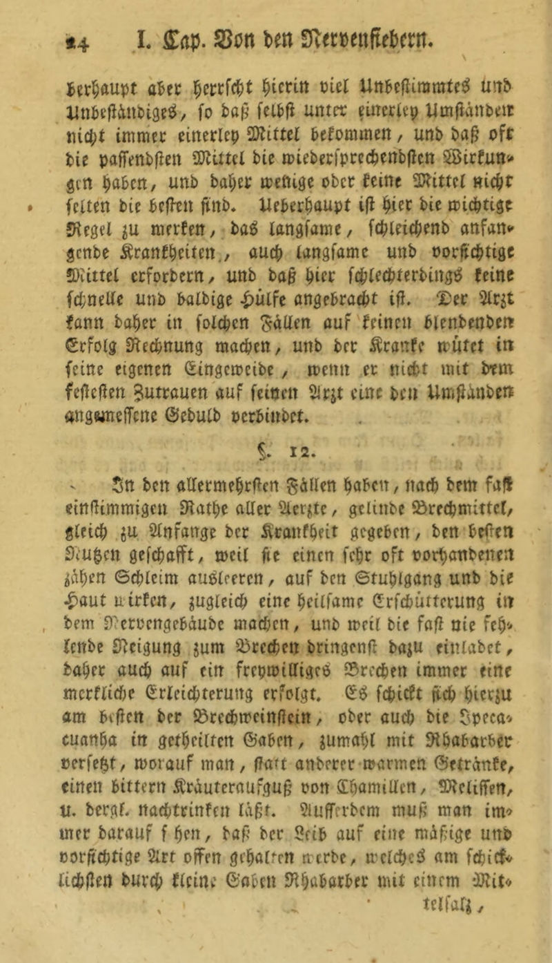 *4 I. ff«p. SBott bm 3v«#(ttftfbmt. * \ ^et^aupt aber Wtin ml iinbedimnrteS utib itnbedftnbigrä, fo bap feibd unter einerltp Umjlänbeit nicht immer einerlep üÄittel befonunen, unb bap oft bie paffenbflett BUttcl bie raieberfprcchenbdctt 5Birfun> gilt haben, unb bähet wenige ober feine bittet nicht feiten bie befftn ftnb. Ueberhaupt ifl hier bie wichtige Siegel $u rnerfen, ba£ tangfame, fchleichenb anfan* genbe Äranfheiten., auch tangfame unb oorftchtige SKittel erforbern, unb bap hier fchlechterbinge! feine fd;nelle unb batbige £ulfe angebracht ifl. £er $lr$t bann baher in fotchcn galten auf feinen blenbenben ©rfolg Rechnung machen, unb ber ftcattfc nutet in feine eigenen (Eingcwcibe , wenn er nicht mit btm fef!eflen Butrauen auf feinen Sirjt eine ben UmjUnben angwnefTcne ©ebulb oerbinbet. % 12. Sn bett allermehrden hätten haben, nach bem fall eindimmigen Slathe alter Siebte, gclütbe Brechmittel, gleich ju Anfänge ber Äraitfheit gegeben, ben beden £du$en gefchafft, weil de einen fchr oft oorhanbenett $äh*n (Schleim autfleeren, auf ben Stuhlgang unb bie £aut u trfeit, zugleich eine hcill'amc (Erfdwttcrung in bem Sdetoengebäube mad;cn, unb meil bie fafl nie feh* fenbe Steigung jum Brechen bringend baju einiabet, baher auch auf ein frepmiltigeö Brechen immer eine mcrflichc (Erleichterung erfolgt. (E$ fehieft jtch hierzu am bitfett ber Brechwcindcin, ober auch bte $peca* cuanha in geteilten ©aben, jumahl mit Rhabarber »erfetst, worauf man, ffatt anbrrer warmen ©etränfe, einen bittern Ärauteraufgup oott (Ehamillen, SOlcliffen, u. bergf. ttachtrinfcn lapt. Siuffrrbcm mup man im* mer barauf f hen, bap ber Selb auf eine mäpige unb oorpehtige 2lrt offen gehalten werbe, welche^ am fdjicf* lichdf« burch flcine ©oben Rhabarber mit einem -JRit« • ; • . a . • telfal'i.