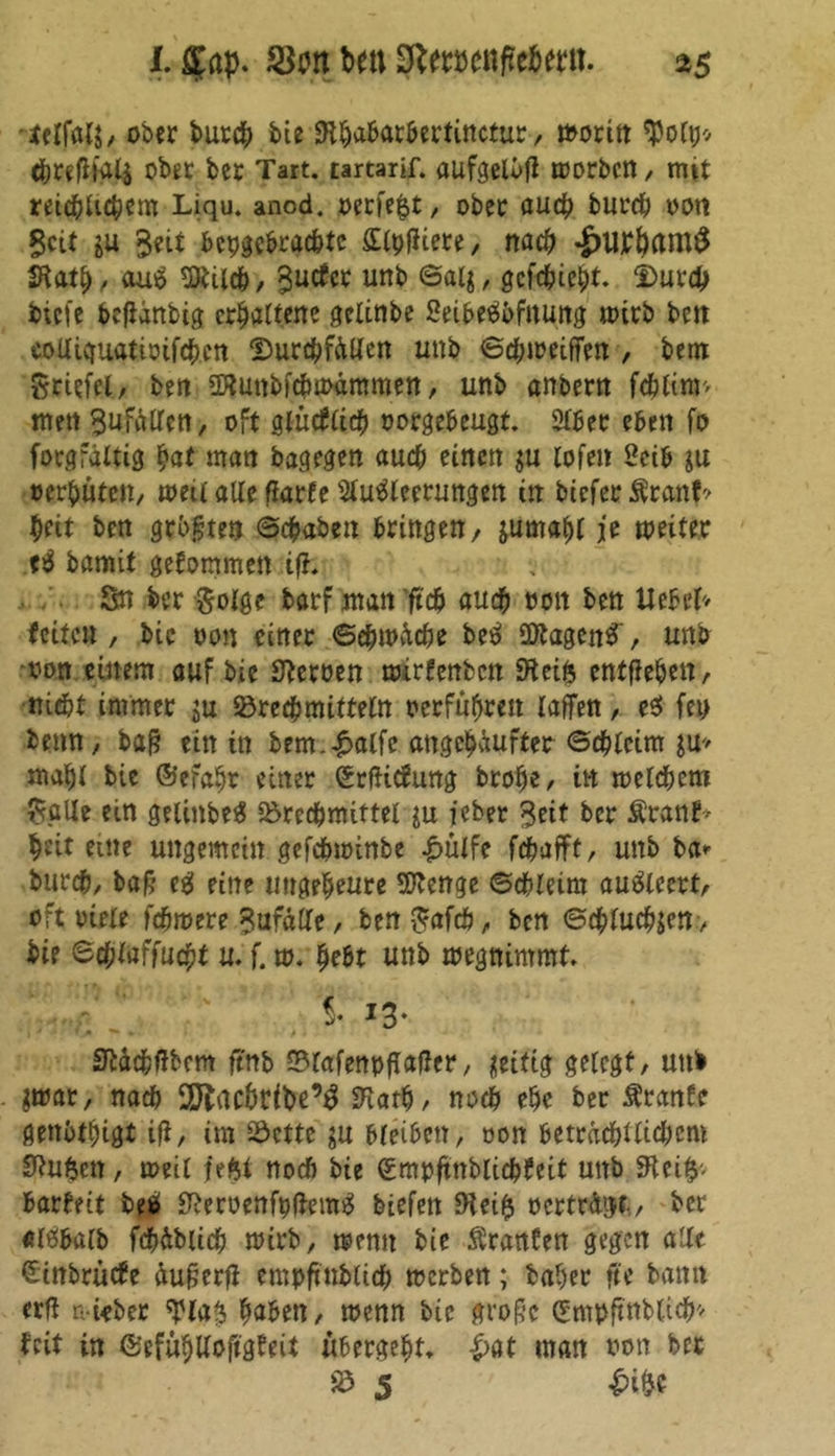 I. £«p. Sra bell 3let#cnfre6«tt. a>$ tflfalS/ ober burch bie 9thabarbertinctur, moritt $o(p* threflia4 ober ber Tart. tartarif. aufgelbfl morben, mit reichlichem Liqu. anod. oerfefct, ober auch burch oott Seit Seit hergebrachte £tyfltere, nach -£>llrtam£ SKath, au$ 5ttilch, S11^ uni> @a4, gefehlt. Durch biefe befianbig erhaltene gelinbe Seibeettfitung mitb ben eoUicruattoifcbcn Durchfällen unb ©chmeiffen , bem Stiefel, bett «Kuttbfcbioammen, unb anbern fcblinv' mett Sollen, oft glücfrich oorgebeugt. 2lber eben fo forgfältig bat man bagegen auch einen $u lofen 2eib ju oerbuten, meil alle flarfe Slutfleerungen in biefer $ranf? beit ben größten ©chaben bringen/ jumabl je weiter tü bamit gekommen iffc Sn ber $olge barf ntan ’ftch auch non ben Uebel* feiten , bic oon einer ©ehwäche bei? üftagcnS', unb oon einem auf bie Heroen toirfenben SHeifc entheben / nicht immer ju Brechmitteln oerfüfjren raffen, e$ fep beim, baß ein in bem.£alfc attgehäufter ©ebreim $u> mabr bie ©efabr einer SrfHcfung brohe, in welchem Salle ein gelinbeä Brechmittel in ieber Seit ber Äranb* beit eine ungemein gefchwinbe £ülfe fchafft, unb ba* burch, baß ee! eine tiugebeure SRenge ©chleim au&eert, oft oiele fchmere Sufälle, ben Safcö, ben ©thluchjetr, bie ©ebtaffuebt u. f. w. hebt unb wegnimmt 5* 13- ' j ' 1 T ü ^ * / . Sftctchffbem ftnb Blafennflaffcr, üeiftg geregt, unb $war, nach 2ftachribe’3 SRatb/ noch ehe ber Ärante gettbtbigt ifi, im Bette $u bleiben, oon betracht rieb em Stuften, weil fe$t noch bie Ccmnftnblicbfeit unb ffttify- barbeit betf SReroenfpffemS biefen 0Ui$ »erträgt, ber «löbalb fchäbitch wirb, wenn bie Oranten gegen alle Stnbrücfe äußer# empft'ttblich werben; baber fte bann erfl n-iebec ¥la$ haben, wenn bie große (Emnftnbrich^ beit in ©efübUoftgfeit ubergeht, |>at man oon bet