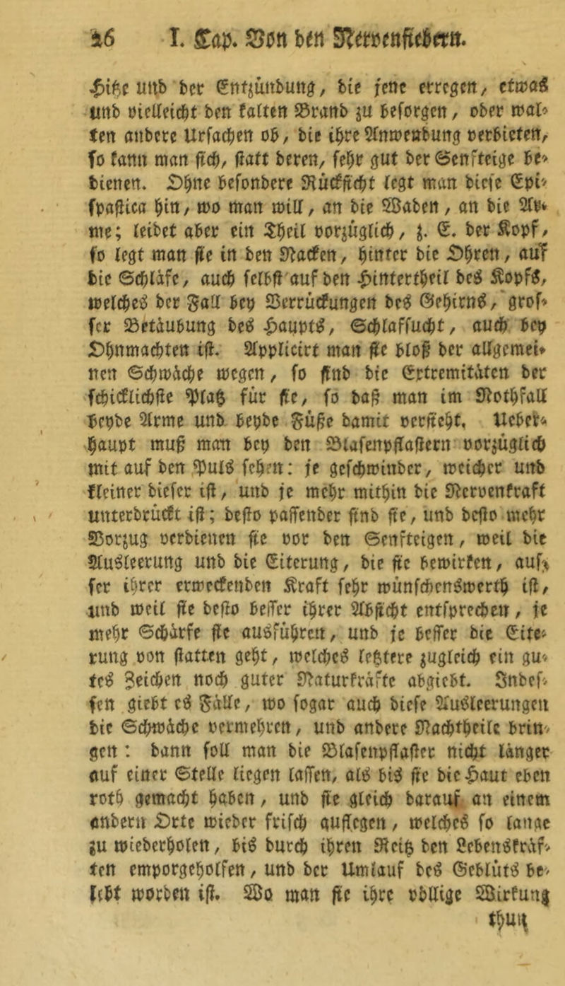 uttb ber (Entjünbung, bie jene erregen, ctma$ tmb oielleicbt ben falten S3ranb ju beforgen, ober mal* (eit anbere Urfacben ob, bte ihre Anmenbung »erbieten, fo famt matt fict), ffaft bereit, fehr gut ber©cnfteige be> bienen. £>hnc befonbere SRutffcbt (egt man btefe (Epp fpafUca hin, mo man mitf, an bie 5ßaben, an bie 2Cp* me; (eibet aber ein $$eil oor$üglicb, $. (E. ber Äopf, fo (egt man fle in ben Warfen, hinter bie £>hrctt, auT bie ©cblifc, auch fclbfi auf ben Innterfheil bc$ Äopf$, melcbeS ber gaU bep SSerrüefungett bcS ©ehintS,'grof> fer Betäubung beä £auptS, ©djlaffucbt, auch bep £)f)nmacf)ten ifi. 2fpplicirt matt fit blofs ber aUgemei* rrerr ©cbmäcbe megen, fo ffnb bie (Ertremitätcn ber febiefliebfie für ffc, fo ba£ man im Sftothfall bepbe Arme unb bepbe $üße barnit oerttebt, Xlcbcr- $aupt mufj man bep ben SHafenpfTaflern oor$ügii<t> mit auf ben $ulS fchm: je gefebmittber, mcicbcr uttb ((einer biefer tjl, unb je mehr mithin bie S^crocnfraft mtterbrücft ifl; befta paffettber ftnb fte, unb bcflo mehr SBorjug oerbienm fte oor ben ©enfteigen, meil bie SluSleerung unb bie (Eiterung, bie fte bemirfen, auf* fer ihrer ermeefenbett Äraft fehr münftftcnSmcrtb ifl, unb mci( ffe bcflo beiTcr ihrer 2Ibficbt entfprccbeu, je mehr ©ebatfe jfc auöfüljrcn, unb je befler bie (Eite* ruttg oon flatten geht, melcbeS (eßtere $ug(rieb eitt gu* tcS Seichen noeb guter SJbaturfräfte abgiebt- Snbef- fen giebt cS Salle, mo fogar auch biefe Ausleerungen bic ©cbmäcbe oermehren, unb anbere SRacbtbcilc brin* gett: bann foll man bie SölafcnpjTaflet nicht länger auf einet ©teile liegen (afTen, olS bis fte bic£aut eben roth gemacht labert, unb fte gleich barauf an einem anbertt £)rtc mieber frifcb quffegen, melcbeS fo lange gu mieberholett, biS bureb ihren üftei$ ben ScbettSfräf* (en emporgeholfen, unb ber Umlauf bcS ©cblütS be> lebt morben ifl. 5ßo man fte ihre rblligc 5öirfun| • tjtt*
