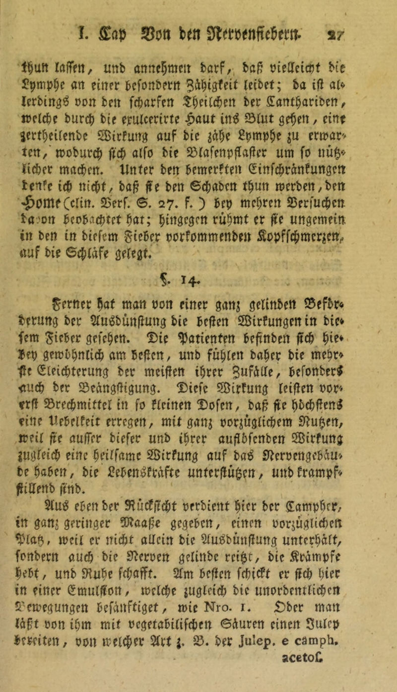I. Sott bett Sftwoettftebmv Ifjuft raffen, uttb annehmctt t>arf, bßf? niedetcrjt bte Jtymphc att einer bcfonbern Sdhigfeit reibet; ba tfl al» IcrbingO oon bett fcharfen ^^eircben ber ffontbariben, welche burch bte erulcerirte £aut üt$ Blut gefeit, eine Serthcilenbe SBirfung auf bte $dhe Sprnphe ju erwar» ten, troburch ft# alfo bte Blafcnpflafler um fo tm$* lieber machen, irnter ben bemerkten (üttfchrdnfungctt benfe ich nicht, ba£ fte bett ©dftaben thun merben,ben ^Ottlf (clin. Berf. ©. 27. f. ) bep mehren Berfuchcn ba.'on beobachtet hat; hingegen rühmt er fte ungemein in ben in tiefem -Sieber porfommenben Äopffchmcrjen, «uf bie ©chtdfe gelegt. 5. 14* ferner bat man non einer gan$ gelinben Befbr« betmtg ber Sluäbünfluttg bte bcflen SBirfungenin bie* fern Sieber gefchen. Die Patienten beftnbett ft# h^* Bep getreulich am Bcflcn, unb fühlen hoher bie mehr» fe (Sleichterung ber meiffen ihrer SufdlTe, befonber* <tuch ber Bedngfligung. Dicfe Sirfung leiflen ror* frfl Brechmittel in fo fleinen Dofen, baf? fte hbchf*ett$ fine nebelfeit erregen, mit gattj porjüglichem Stuften, ireil fte aufTer tiefer unb ihrer aufibfenfcen 3Birfung lugleich eine heilfamc SÖirfung auf ba£ jfterpengebdu» behoben, bie 2eben3frdftc untcrflü^en, uttbframpf* fftaenb ftnb. 21'utf eben ber SJutfficht oerbienf hier ber Samphcr, in gan? geringer 9ftaa£’e gegeben, einen oorjüglichett , mcil er nicht allein bie SluObüttfluttg unterhalt, fonbern auch bie Heroen gelinbc rci&c, bie Ärdmpfe hebt, unb SHuhe fchafft. 2lm beffen fehieft er fleh t;ier in einer (Emulffon, toclche juglcich bte unorbentlichcn Bewegungen befdttftiget, mic Nro. 1. £)bcr matt Idfjt oon ihm mit ocgetabilifchen Sduren einen Sulcp Bereiten, oott treuer 2frt j. B. ber Julep. e camph. acetoC