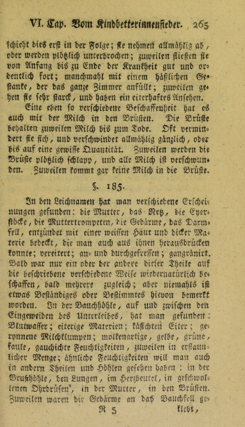 fcbieht bieS ecfl tu ber ftolge; ffe nehmen attmdblig ab / ober u?crt>cn plbfclicb unterbrochen; zuweilen fließen fte »ott Anfang bis $u ßttbe ber fitanfytit gut unb or» betulich fort; manchmal mit einem glichen @e* fianfe, ber baö ganje Bittimer anfüllt; juweilen ge* heit fte fe^r fiarcf, unb haben eiueiterhaftesJSinfehcm Sine eben fo oerfebiebette S&efcbafFenbeit hat c3 auch mit ber SRilcb in ben SBrüfien. Die Prüfte behatten zuweilen SÄildb bi$ jum £obe. S)ft permin» t>ert fte ftcb, unb perfcbminbet allmäblig gänzlich, ober bi$ auf eine gewtffe Quantität Bumetlen werben bte üörufie plb$ltcb fcblapp, unb alte Sttilcb ifl otrfebmun» ben. ^weifen fommt gar feine SDttlcb in bie 93rüf3-e. §* 185- Sn ben ßeiebttaraen hat man Perfcbietene Srfcbei« nun gen gefunben: bie Butter, ba£ ftefc, bie £per* fibefe, bie SRuttertrompeten, bie (Sebarme, ba3 Darm» fett, entjünbet mit einer nmffen £aut unb tiefer 3Jta* terie bebeeft, bie man auch au $ ihnen herau^brüefett fottnfe; vereitert; an» unb burebgefreffen; gatigrdnirt, Salb mar nur ein ober ber anbere tiefer Steile auf bte befebriebene oerfcbtcbcnc Seife mieberuatüriieb be» febaffen, halb mehrere zugleich; aber nttma$l$ tfl etwa£ 23efiüttbigeg ober ©efiimmteS biepott bemerft worben. On ber ©aucbhbhfe / auf unb $wifcben ben (Stngeweiben be3 Unterteilet / hat man gefunben: Slutmaffer; eiterige Materien; fäfi'cbtett (Eiter; ge» rpnnene 9Ril<bflumpen; motfenartige, gerbe, grüne, faule f gauebiebte geuebtigfeiten, jmpcilen in crflaun» lieber üftenge; Seue&tigfeiten will man auch in anbern teilen unb £bbleit gefchen haben : in ber Sru^hbhle, benßungen, im |>er$eutcl, in gefdnpol» lenen Dhrbrüfen', in ber Butter, tn fcett SSrüftett. Bumcilen waren bic ©ebetrme an ba£ Bauchfell ge» ft 5 ttebt.