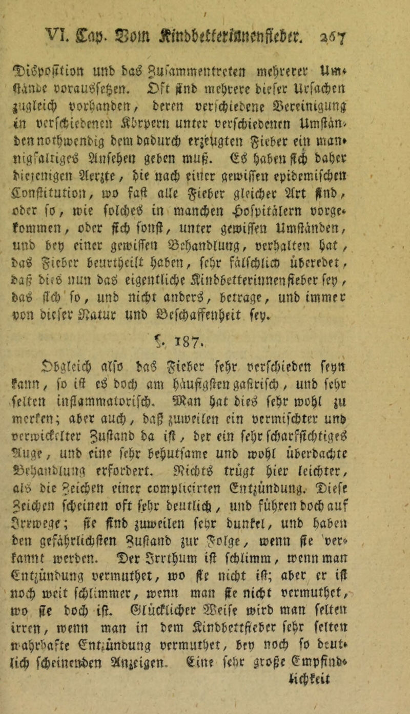 'Di^pojTtion unb ba£ Sufaramentrcten mehrerer Uhu <ttnbc ooraueäfc$en. £)ft ffnb meiere biefrr Uefa#cn juglei# oorbanben, beren oeri#iebcne äSercinigung in oerfefctebenen Ä'brpern unter oerf#ieDentn Umffän> bennothwenbig bembabur# eräugten Riebet ein man* rngfalrigeS Slnfchen geben muff. <*$ habenft# baher binemgen Slerjte, bte nach einer getoiffen epibemif#m £ottffitution, wo faff alle lieber gl?i#er 3lrt flnb ^ ober fo, wie folc&amp;e^ in manchen £ofpitblern oorge* fommen, ober ff# fonff, unter gewiffen UmfKmben, unb bep einer gewiffen S3ehanblung, ocrbalten hat, baS lieber beurteilt haben, fehr fälf#lict> überebet, baff bi>6 nun batf eigentliche $inbbetterinncnffeber fep , ba$ ff# fo, unb nicht anber3, betrage, unb immer oen biefer Sftatur unb 83cf#arfenheit fep. !• 187. Obgleich alfo $a$ lieber fehr oerf#iebcn feptt fann, fo iff c£ bo# am hüuffgffcngaßrif#, unb febt feiten inffammaiorif#. 9£an hat bie^ fehr mohl $u rnerfen; aber au#, baff zuweilen ein oermifebter un&amp; ocrwitfclter $uffanb ba iff , ber ein fehr f#arfff#fige£ Huge, unb eine fehr behutfamc unb wohl überba#te 53ehanbtung etforbert. ?Hcbt$ trügt hier leichter, alö bic Reichen einer compUctrten Sntjünbung. Diefe «ei#en f#einen oft fehr beutli# , unb führen bo# auf Irrwege; ffe ffnb zuweilen fehr bunbci, unb haben ben gefährlichen ^uffanb jur Serge, wenn ffe oer<> ffttmt werben. *Der Srrthum ift fcblimm, wenn man €nt?ünbung oermuthet, wo ffe m#t ift; aber er ifl no# weit f#timmer, wenn man ffe ni#t oermuthet, wo ffe bo# iff. ©lücfli#cr Seife wirb man feiten irren, wenn man in bem Äinbbettfteber fehr feiten wahrhafte ^nuünoung oermuthet, brp no# fo beut* (i# f#einenben aitticigen. Sitte febr gtoffc Smpffnb« Ji#?eit