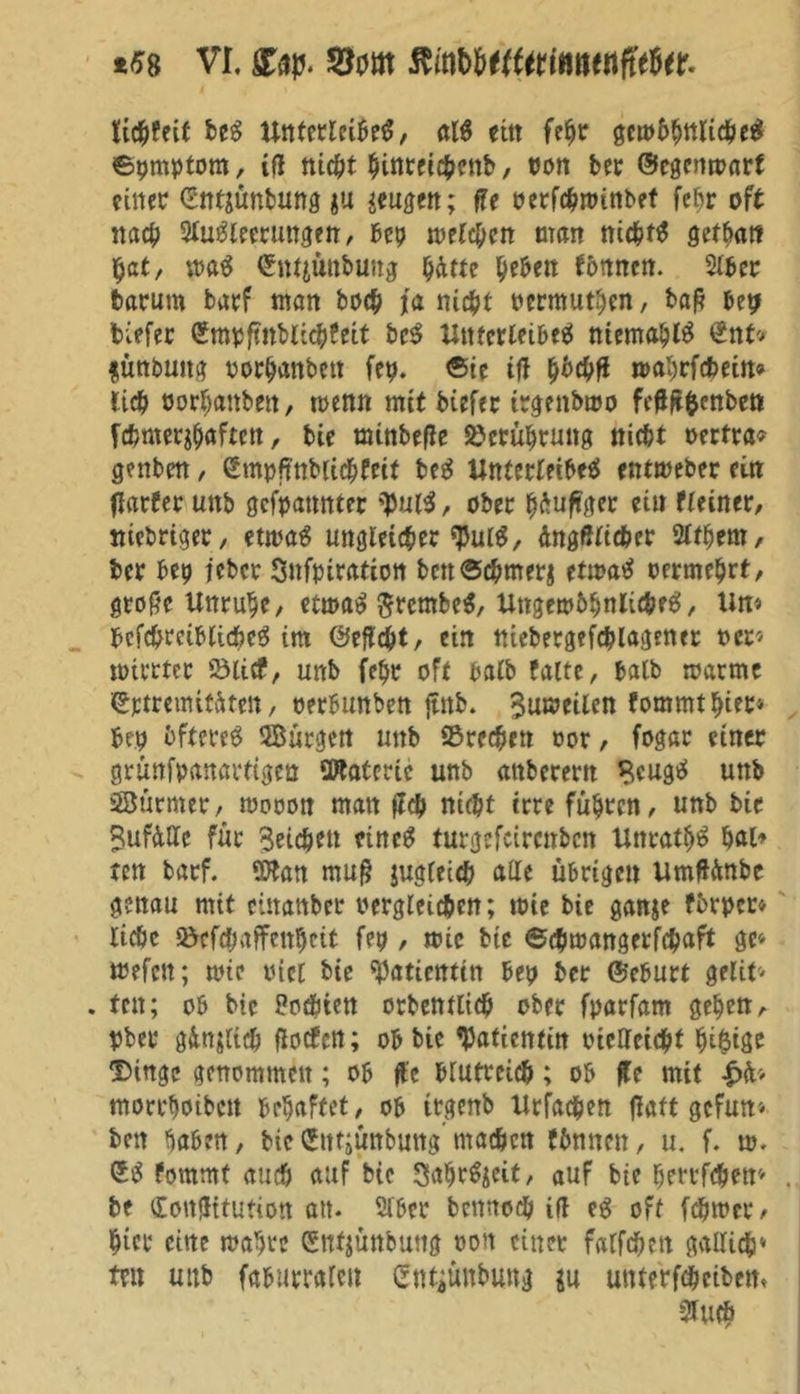 Weit beS UttterleiheS, ctl$ ettt fehr gcmbhuficbeS ©pmptorn, itf nicht hinreichenb, von bet ©egenmarf einer (Sntjünbung gu wen; ffe oerfchminbet fehr oft nach Steuerungen, bep mltycn man nichts getba« $at, maS ©nt$nbung hätte fyeben fottnen. Slbcr baruttt barf man hoch ja nicht oermuthen, baß bep tiefer (Jmpfmblichfeit bcS Unterteilet niemals ©nt* $unbuttg rorhanbett fep. ©ie tfl hbchß roahrfdmtt* lieh oorhanbett, trenn mit btefer irgenbmo fcß&fcenben fchmerjhöften, bie minbefle ©eruhrung nicht oertra? genbm, ©mpftnblichfeit beS Unterteilet entmeber ein flarfer uttb gefpannter ^putt, ober häufiger ei« fteiner, ttiebriger, etrnaS ungleicheres, AngfWtcher Slthem, ber bep teber Snfpiration bettSchmerj etwa# oermehrt/ große Unruhe, etn>at SretnbeS, Ungewöhnliches, Um bcfchrciblicheS im ©eftcht, ein niebergefcplagenet rer« trirrter ©lief, unb fehr oft halb falte, halb roarme ©ptremitäten, oerbunben jtttb. Bumeilen fommthier* bep öfteres SBürgen unb ©rechen oor, fogar einer grünfpanartigen Materie unb attbetem BcugS unb 38ürmer, trooon matt ffch nicht irre führen, unb bie Sufätte für Reichen einet turgefeirenben UnrathS hat» ten barf. SWan muß jugleich alle übrigen UmfUmbe genau mit einanber rergleichen; trie bie ganje fbrpcr* lic&c ©efepaffenheit fep , mic btc ©cptoangerfchaft ge« tnefeu; mir riet bie Patientin bep ber ©eburt gelit« . ten; ob bie Porten orbentlich ober fparfam gehen, pber gänzlich floefen; ob bie Patientin rtelletcht hM$ige Dinge genommen; ob ftc blutreich; ob ße mit £ib morrhotbett behaftet, ob irgenb Urfachen flaft gefum ben haben, bicfctttjunbung machen fbnnett, u. f. m. ©S fommt auch auf bie SahrSjeit, auf bie herrfchett* . be Cottjütutiott att. Slbcr bcnnoch ifl es oft fchmer , hier eine mähre (Snfjünbung ron einer falfchett gallich* tut unb faburraleit ©ntjüttbung $u utnerfchcibem Sluch