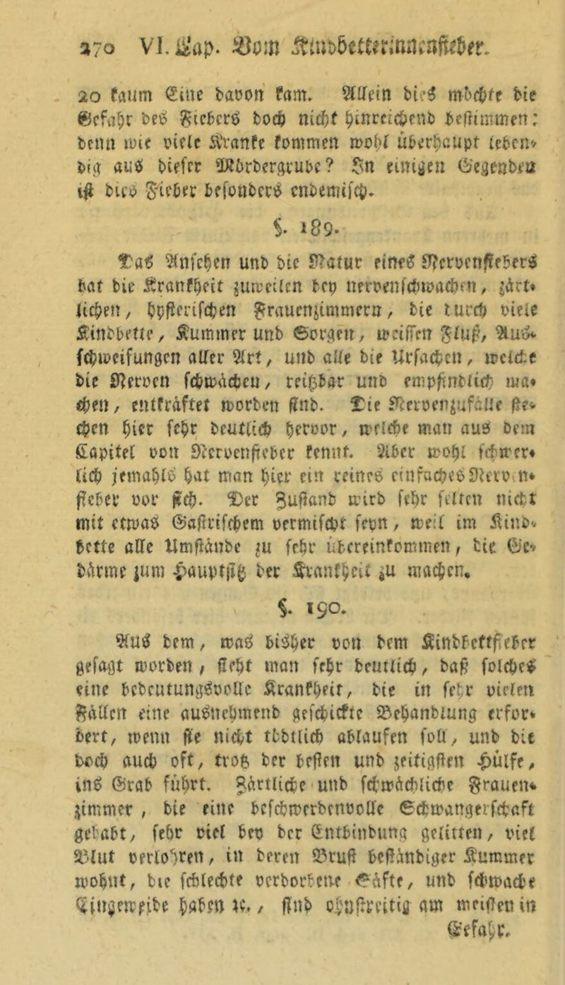 3?o Vl.tfaj>- ^tnb5ettfrmncofu5er. 20 taum Sitte baoon fartw Sfllein bteS mbfttt bie ©efa$>r beS $icbcrS bod) nief)f £ittrci#enb befftmmen; bemi wie oiele Ävanfe fomnten »oftf überhaupt (eben* big aus biefer üÄOrbergrubc ? $n einigen Siegenbrn $ bicö Bieter befonbcrS enbemifet?. $. 189- Ttö ^infe^et? unb bie ?>atur eine# £T?crücnftf5er$ bat bie Ärattfljeit surceilcn bep nerüenfefcwacftfn, £ärt* lieben, bpßcrifcben ^rauenjimmern, bie tureft oiele Äinobette, Kummer unb ©orgen, umffm $lu$, %u& febtpeifungen alter $lrt, unb alle bie Urfacftctt, irclcf-c bie Herren fc&wäcfccu, reizbar unb empfmbli# ma» $en, entfräftet worben gnb. TU ^crcen^ufcUe geg- eben Ijier fepr beutle# berühr / »riefte matt aus bem fiapitel üott Secroettficbcr femtf. 2lber wolji febwer« lieb jemaftlb bat man Ijier ein reines einfaches ÜJterütt* fteber üor 2)cr ^ufianb trtrb febr feiten nicht mit etwas ©aftrifebem üermifd?t fern, weil im fUnb* bette alle Umgänbe ju febr übereinfomnten, tie Sie* bftrrne junt -pauptjtfj ber Äumffcetf 4u machen, §. 150. 9fuS bem, maS bisher oott bem Sinbbcftfieber gefaßt worben , gebt man fc£r bcutiic^i, bag folcfteS eine bebcutungSoottc £ranfl)eir, bie in fefr mclett fallen eine auSnepmenb geriefte S&eljanbiung erfor* bert, me tut ge nicht tfcbtlicf) ablaufcn foü, unb bit tweft auch oft, trofc ber begen unb jeitiggrn £ü(fe, inS @rab führt Rärtlictc uttb fcbwücbiicbc grauen* jintmer , bie eine befcbmcrbenüoüe ©eftwattgerfrbaft gebubt, febr oiel bet) ber Sntbittbung gelitten, viel 3Mut oerto^rert, in bereit SJrug begimbiger Äummer wohnt, bie fcftlecftte perborbene ©üfte, uttb febmaebe (Singewefbe habe» K., flttb ol'ötfmtig am meigettin