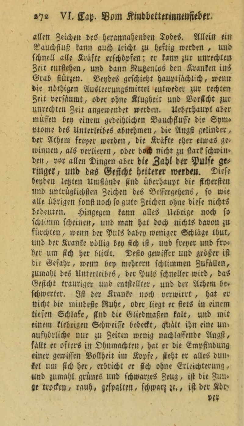 allen 3eüPen ber peramtapenben $ober. Slllcüi ein ^auc^fTu^ tann auep leidet $u peftig »erben , unb fepnell alle Prüfte erfepbpfen; er fann $ur Unrechten Seit entfielen, unb bann Eftupentor ben Äranfen inr ©rab frühen. S5cpbe^ gefepiept pauptfücplitp, »emr bie nbtpigcn Slurieecungrtmttel entmeber jur regten Seit oerfüumt, ober opne Slugpcit unb SSorfcpt gut unreepten Seit angemenbet »erben. Ueberpaupt aber inüiTen bep einem gebciplicpen ^Daud^fTuffc bie 6pm» ptome bc$ Unterleiber abnepmen, bie Slngfi gelinber, Per Qltpem freper »erben, bie Ärüfte eper etmar ge* »innen, air ocrlieren, ober bo<P nic&amp;t ju ftarf fcp»im ben, oor allen Gingen aber bie Hr £** ringer, unb b«r Weiterer merbe». $iefe bepbett teilen Umfümbe ftnb überhaupt bie fifpergen unb untrügfiepften Seiten ber SMcrgepcntf, fo toie alle übrigen fonfi noch fo gute Seicben opne biefe nieptr bcbcutcn. hingegen bann aUer Xlebrige noep fo feplimm frpetnen, unb man pat bo# nieptr baoon gu fürepten, »enn ber $iur babep »ettiger ©eplüge tbut, unb ber Äranfe pbllig bep #'cp ifi, unb freper unb fro« per um ftep per bliebt. Deflo gemiffer unb grbfer ig bie ©cfapr, »ettn bep meprern fcplimmcn Sufüllen, gumapi ber Unterleiber, ber 'pulT fcpncller »irb, bar ©efiept trauriger unb entgellfcr, unb ber Sltpem be» fepmerter. 3fl ber Äranfe noep oermirrt, pat er niept bie minbeße fftupe, ober liegt er fietr in einem tiefen ©cplafe, flnb bie ©liebmafjett falt, unb mit einem fiebrigen ©cpnmjTc bcbccft, quält ipn eine um aufpbrlicpe nur $u Seiten »enig nacplaflfcnbe Slngfl, füllt er ofterr in £>pnmacpten, pat er bie Smpftnbuug einer gemiiTen SSollpctt im ftopfe, fiept er aller bum fcl um fiep per, erbriept er £cp opne Erleichterung, unb juroapl grüner unb fepma^er £eug, ifl bie Snm ge trpefen / raup# gefpaimt, fcP»ar$;c,, ifl ber Sbt:> m