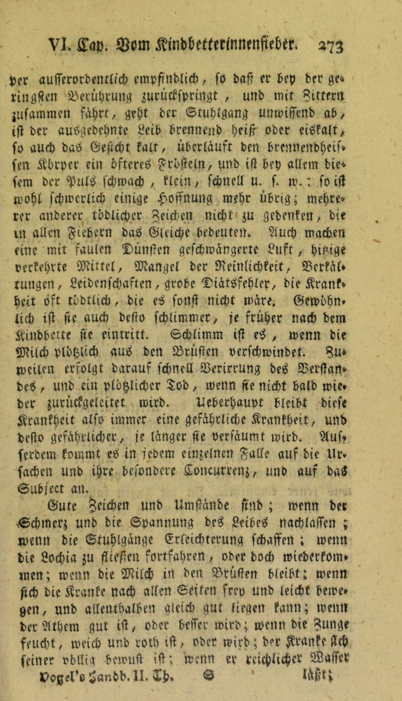 VL £<ip. $inb&amp;efttrfnnenftef>er* 273 per aufTcrorbentltch empftnblich, fo baf? er Pep ber ge«* rtngflen Berührung jurutffpringt , unb mit Sittern jufamme» f<ährt, get;t bcr ©tuplgang unmiffenb ab, tg ber autfgebcpnte i*eib brennenb peig ober eietfalt, fo auch baö ©efidjt fair, uberlduft ben brennettbheif* fett Äbrper ein öftere^ £rbgeln, unb ifi bep allem bie* fern ber ^ul£ fcpmacb , flcin / fcpncU u. f. m.: foifl mopl fcpmcrlich einige Hoffnung mehr übrig; mehre» rer anberer tätlicher Reichen nichtju gebeuten/ bie in allen fiebern batf ©leichc bebeuten. $lucp machen eine mit faulen Dünnen gefcpmängerte £uft, bifcige oerfehrte Spittel, Mangel bcr fKeinlicpfcit, 23erfäU ruttgcrt / £cibenfcbaftcn, grobe Diättffefjlcr, bie Äranf* beit oft tbbtlicö, bie es> fonfl nicht märe, ©embfjn» Ucb ifl fte auch befto fchlimmer, je früher nach bem Äinbbette fte eintritt. ©chlimm ig e$ , menn bie SJtilch plb&amp;Uch au6 bett Prüften oerfchmittbet. 8u» mcilcn erfolgt barauf fdmeü Verirrung be$ SBergan* be$ / unb ein plöftlichcr $ob, menn fte nicht balb mie* ber jurücfgeleitet mirb. xteberpaupt bleibt biefe ^ranfpeit alfo immer eine gefährliche $ranfbeit, unb bego gefährlicher, je länger fte oerfäumt mirb. 9luf? fcrbem fommt eö in jebem einzelnen $a(le auf bie Ur* fachen unb ihre befonbere Soncurrenj, unb auf ba$ ©ubject an. ©ute Reichen unb Umgättbe ftnb ; menn bet ^chrtierj unb bie Spannung be$ 2eibe$ nachlagen ; ipemt bie ©fuhlgänge Erleichterung fehaffen ; menn bie Sochia ju gtffen fovtfahren , ober hoch mieberfom* men; menn bie Sftilch in ben ©tüffen bleibt; mettn ftch bie Trante nach alten ©eiten frep unb leicht beme» gen, unb allenthalben a(eid> gut liegen fattn; menn ber ?lthem gut ig, ober befTcr mirb; menn bie Sunge feucht, meich unb roth ig , ober mirb; ber $ran?e geh feiner obllig bemufl ig; menn er mehliger SBafTcr
