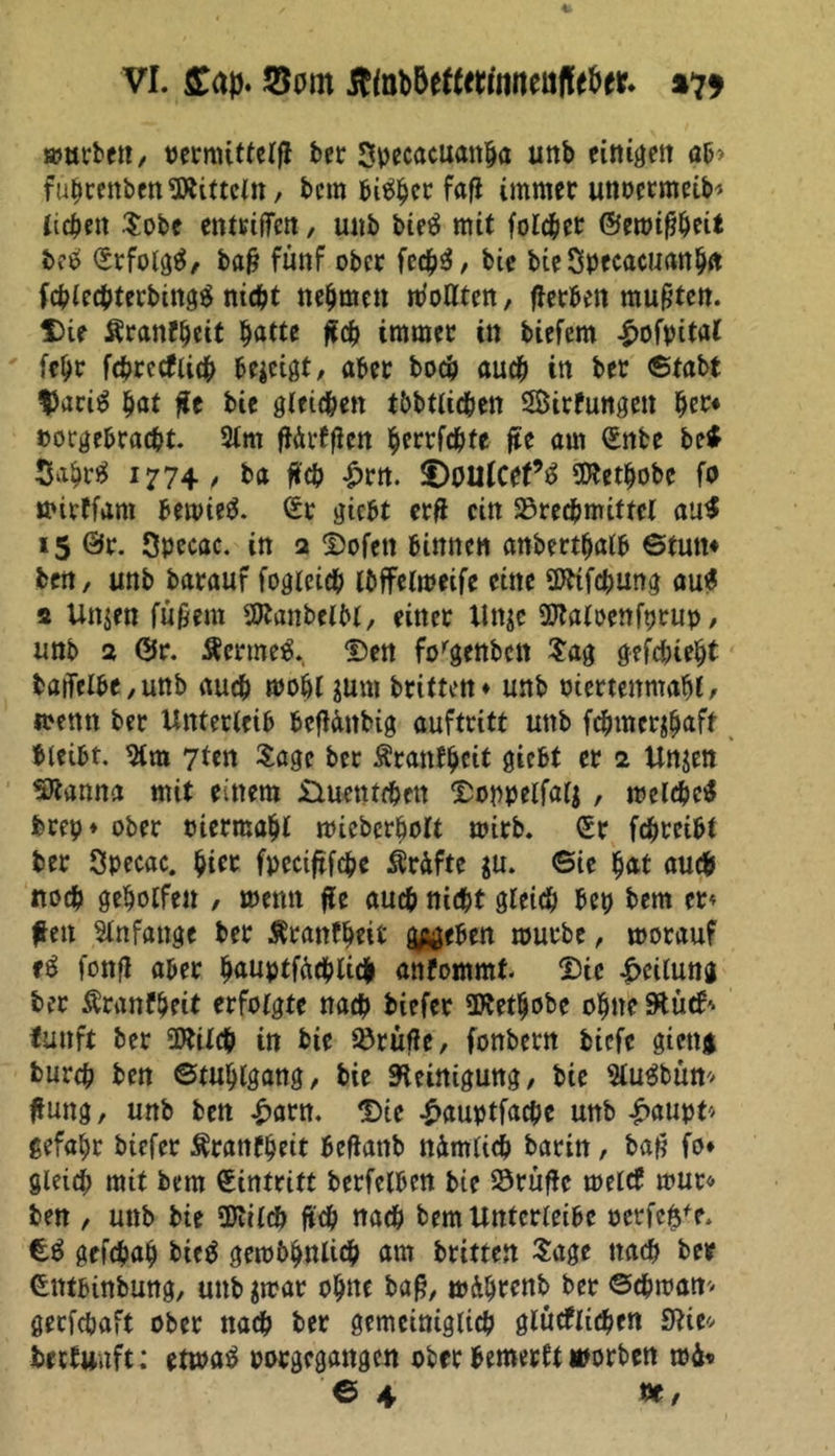 VI. £ap. JBom tftob&amp;etfmnnealfetw. %7* mürben, vermittcrfl ber Specacuattfja unb einten ab* führenben Mitteln, bem feiger fafi immer unoermeib« liefen Sobe entriffen, unb bietf mir folget ©emtpeit bcö ©rfolgä, ba&amp; fünf ober fed^^, bie bteSpecacuanba fchlechterbittgä nicht nehmen iboflten, flerben mußten. Die Äranfljeit batte fch immer in biefem £ofpital febr fchrecfiich bezeigt, aber boeb auch in bet ©fabt $aci$ bat $t bie gleichen tbbtlicben Sirfungen her* »orgebraebt. 3lm fiÄrffien berrfebfe fte am ©nte be* Sabrtf 1774/ *>a fch £rn. DoitfCef’S Üttetbobe fo mirffam bemieS. ©r gtebt erf citt Brechmittel au$ 15 ©r. Specac. in 2 Dofett binnen anbertbalb ©tum bett, unb barauf fogleicb Ibffelmeife eine Sfttfcbung au$ 2 Un$en fufmn SttanbelM, einer Un$e Sftaloenfprup, unb 2 ©r. Äermeä. Den forgenbcn Sag gefdnebt baiTelbe,unb auch mobl jurn brtttett ♦ unb otertenmafjf, memt ber Unterleib bcflänbig aufteitt unb febmer^aft bleibt, 2lra 7ten Sage ber Äranfbcif giebt er 2 Un$en SJtanna mit einem üueuteben Doppelfalj, melcbctf brep* ober oiermabl mtcbcr&amp;olt mirb. ©r febreibt ber Specac. ^icc fpeciftfcbe Ärdfte $u. 6ie bat auch noch geholfen , memt fe auch nicht gleich betj bem er« fett Anfänge ber Äranfbeit g^eben mürbe, morauf fonfl aber bauptfäcblidfr anfommt Die Teilung ber Äranfbeit erfolgte nach biefer SERetbobe ebne StüdS fünft ber Wilch in bie Brüfle, fonbern biefe gteng bureb ben ©tubigang, bie Steinigung, bie Slugbüm fung, unb ben £arn. Die £auptfacbe unb £aupt* gefabr biefer $ranfbett befiattb nämlich barin, bafl fo* gleich mit bem ©intrift berfclben bie Brüfle melcf mur« ben , unb bie SDtilch ftch nach bemUntcrleibe oerfe$fe. £$ gefchab btcö gembbnlicb am britten Sage nach ber ©Mbtnbung, unb $mar ohne bafj, mäbrenb ber ©cbman* gerfebaft ober nach ber gemeiniglich glüeflicben ZRU betfunft: etma$ porgegangen ober bemerkt worben mä«
