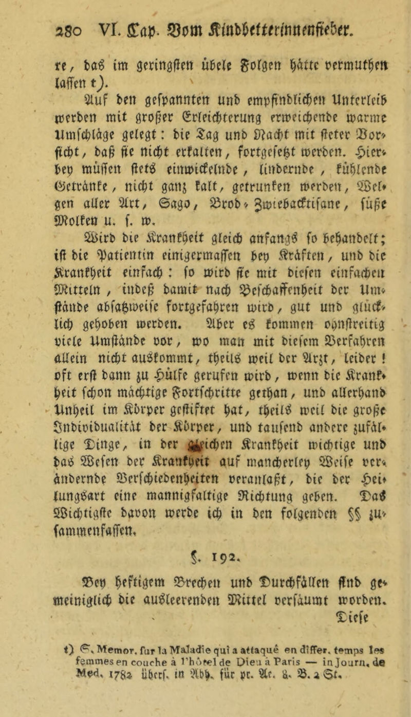 re, ba$ im geringen übele folgen hätte oermuthett taffen t). Stuf ben gefpannten unb empftnblichen Unterleib merben mit grofjer Erleichterung enoeichenbe manne Utnfcbläge gelegt: bie Sag unb Stacht mit ffcter !Bon ftcht, bafj fte nicht erhalten, fortgcfefet roerben. £ier* bep muffen fietä einuncfelnbe, linbernbe , füpicnbe töcttättfe, nicht ganj talt, getrunfen merben, $Bel* gen aller 2lrt, 6ago, Sörob* ^miebacfrifane, fuße SKolfen u. f. m, &5irb bie tonest gleich anfangs fo bebanbelt; iff bie Patientin einigermaßen bep Kräften, unb bie Äranfhfit einfach : fo mirb ffc mir biefen einfachen Mitteln , inbeff bamit nach 3Mchaffenheit bcc Um* ffdnbe abfafctoeife fortgefapren toirb, gut unb glucf> lieh gepöben toerben. Slber eg fommen opnflreitig viele Urafütnbe vor, mo man mit bieiem Verfahren allein nicht auäfommt, tpeiiö meil ber Sirjt, leibet! oft erff bann gu £ülfe gerufen mirb, menn bie Äranf* heit fchon mächtige ftorrfchritte getpan, unb allcrpanb Unpeil tm Körper gcffifrpr pat, rpeiltf meil bie gro£c SnbioibualitvU ber Äbrper, unb taufenb anbere $ufä(* lige Dinge, in bfr pichen Äranfpeit miefuige unb baö 2Befen ber Äranfpeit auf mancherlep 2Beife rer* änbernbe 95crfchiebenpeiten veranlagt, bie ber £eff lungert eine mannigfaltige Dichtung geben. Da$ Sßicptigfte baoott merbe ich in ben folgenbcn §§ iu> famroenfaffen, 192. 23ep heftigem Brechen unb Durchfällen ffttb ge* nteiniglich bie autfleerenbeit Mittel oerfaumt morbetu Diefe l) <P\ Memor. für la MaJadie qu? a attaque en differ temps 1« femmesen couche ä l’hbtelde Dieu ä Paris — inJoura.de Med, i78a ü&tcf. in ülbp. für pr. Sie. ä, a$t.