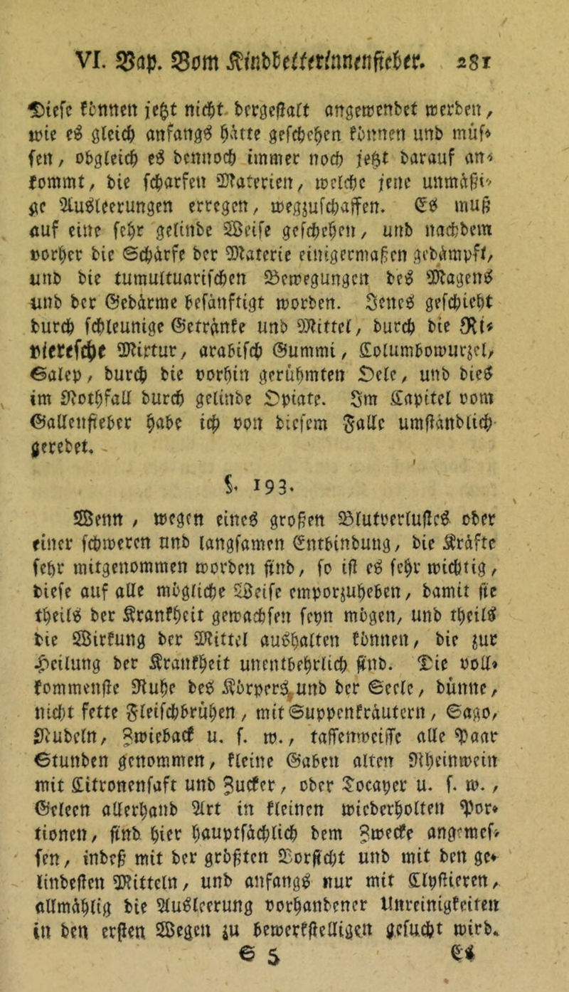 Diefc fönnen jeftt nicht bcr^cfJart angewenbet werben, wie eS gleich anfangs ^arte gefcbcben föttnen unb müf* fett, obgleich eS bcnnocb immer noch jt$t barauf an* fommt, bie fc&amp;arfen üftaterien, welche jene unmäßi'' ge Ausleerungen erregen, wegjufcbaffen. ©tf muß auf eine feljr gelinbc Seife gefebeben, unb «achtem »orber bie ©cbürfe ber Materie einigermaßen gebgmpft, unb bie tumultuarifeben Bewegungen bcS Wagens iinb ber ©ebdrme befänfiigt worben. SettcS gefebiebt bureb fcbleunige ©cfränfe unb Mittel, bureb bie ÜJttrtur, araöifcb ©umrni, Solum&amp;owurjcl, ©alep, bureb bie vorhin gerühmten £)elc, unb bieS im £ßotf)fall bureb gelinbe Opiate. Sm Kapitel vom ©alleitfteber i# von biefem Salle umßänbiid? gerebet. i $♦ 193. Senn , wegen eines großen BlufrerlufleS ober einer fc&amp;wercn unb langfamen ©ntbtnbung, bie Prüfte fehl* mitgenommen worben ftnb, fo iß eS febr wichtig, biefe auf alle mögliche Seife emporjubeben, bamit fte tbeilS ber Äranfbeit gewaebfen fepn mögen, unb tbeilS bte Sirfung ber ÜJtittel auSbalten fbnnen, bie int Teilung ber Äranfljeit unentbehrlich ftnb. TU voll» fommenße S^ube beS $örperS,unb ber ©cele, bünite, nicht fette Sletfchbruhen , mitSuppenfrdutcrn, ©ago, Rubeln, Rwiebacf u. f. m., taffenwciiTc alle «paar ©tunben genommen, fleine ©abett alten «Rheinwein mit fiütronenfaft unb ^utfer, ober Socaper u. f. w., ©elecn allerljanb Art in fleinen wicberbolten «J)or* tionen, ftnb hier bauptfäcblicb bem »weie angemef* fen, inbeß mit ber größten Borßcht unb mit ben ge* littbeßen «Kitteln, unb anfangs nur mit dlpfHeren, allmüblig bie Ausleerung oorbanbencr Unreinigfeiren in ben erßen Segen *u bewerfßelligen gefacht wirb* 6 5 «