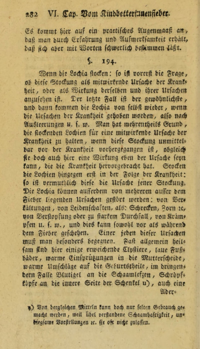 ££ foramt bi« auf eilt practiföeS Slugenmaaf? att, baß man burcb (Erfahrung unb Slufmerffamfeit cr^da, bajj jtcb aber mit StÖorte« fcbmerlicb befkmmen {Aßt. i 194* Sßettrt bie Sotbia fiocfett: fo iß votctfi bie grage, ob biefe ©totfung al£> mitmirfenbc Urfacbe bcr Kranf* beit, ober a(ö Sirfung bcrfelben unb ihrer Urfacben an$ufeben iß. Der le&tc galt tfl ber gembbnlicbßc, unb bann fommen bie ßoebia non felbfl tvieber, mettn bie Urfacben ber Äcanf^cit gehoben morben, alfo nad» 9lu$leerungen u. f. m. üftan bat mebrentbeilä ©tunb, bie flotfettben ßoebten für eine mittpirfenbe Urfacbe ber $rantbeü in galten, menn biefe ©totfuttg unmitfcl* bar vor ber Äranföeit vorbergegangen iß, obgleich fle boeb auch bi« fine Sirfung eben ber Urfacbc fepn fann, bie bie Äranfbcit bf«ovgebracbt bat. ©totfett bie ßoebien hingegen erft in ber golge ber Kranfbeit: fo ifl oermutbticb biefe bie Urfacbe jener ©totfung. Die ßoebia fimneit auiTerbem von mehreren auffer bent gicber liegenben Urfacben geßbrt toerben: von 35er# Ortungen, von ßeibenfebaften, al$: ©ebretfen, ?orn ic, von SBerfiopfung ober gu fiarfem Durchfall, von Kram# bfen u. f. tv., unb bic$ fann fomobl vor al$ ivübrenb bem gieber gefebeben. (Einer jeben biefer Urfacbett muß man befonberS begegnen, gatf allgemein fycU* farn ßnb bi« einige criveiebenbe Xlbdierc, laue guß* fcüber, manne (Einfprüfcungen in bie üttutterfebeibe, ttarme UmfcblAge auf bie ©eburttftbeile, im bringen# bertt gade SMutigel an bie ©c&aamlcfgett, ©cbrbpf* tbpfc an bie innere ©eite ber ©cbcnfel u), auch eine Slber# 4) Sott bccglctcbcn Wittfln famt bod> nur fcftftt ©ebeaud) g<* ntaebt roreben , weil übet oeeftanbene <S(b<umtbafctgfcit, un* fctgfamt SocjlcUuitgen tc. fit oft nign juloffcn.
