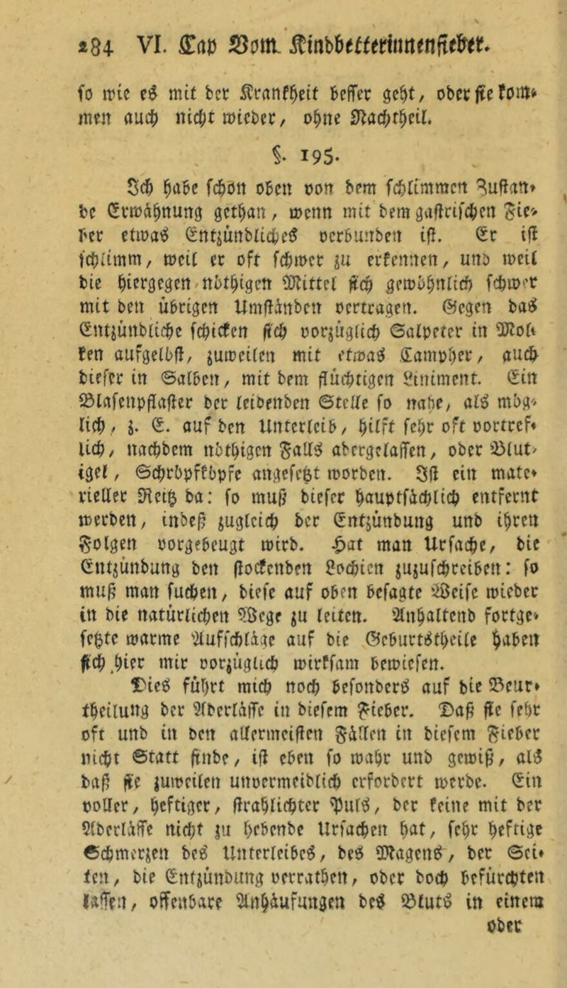 fo irie eS mit bet tanfheif beffer geht, oberjtefottt* men auch nicht roicbcr, ohne 9lacf;tfytil $• I9S- Sch habe fchon oben non bem fc&amp;limmctt Buftan» bc Sttoähttung gethan, roenn mit bem gaUtifchen £ie> ber etioaS Snt$ünbliche$ oerbunben iß. Sr iU fchlimm, weit er oft ferner $u exrfernten, unb roeil bie i>iercjet|en nbthigett Drittel ßcp QMbfyntich föwt mit bett übrigen Umflänbctt oertragen, ©egen baS Stttjünbliche fehiefen ftch oor^ügltih Salpeter in Sftoü Jen aufgelbfl, jutoetlen mit efmatf Santpher, auch tiefer in ©alben, mit bem fTucbttgen Stntment. Sin fölafenpßafler ber leibettben ©teile fo nabe, alt mbg* licb, J. S. auf ben Unterleib, ^itft febr oft oottrcf* lieb, naebbem tththtgen $all$ abergelaiTen, ober ©lut/ tgel, ©cbrbpffbpfe angefefet worben. SU citt matc* vielter D^ct^ba: fo muß btefer hauptfächlich entfernt merbett, inbeß zugleich ber Sntjünbung unb ihren folgen oorgebeugt wirb. £at man Urfacbe, bie Sntjünbung ben (locfcnben ßoehien jujufchrciben: fo muß man fueben, tiefe auf oben befagte üöeife mieber in bie ttatünicben $ßcge jn leiten. Anhaltenb forfge* fc$tc manne AuffdUigc auf bie ©cburtSfhcile habet! ftch .hier mir oorjüglich toirffam beroiefett. Dies führt mich noch befonberS auf bie 93eur» tbeüung ber Abcrlüffc in biefem lieber. Daß ßc feht oft unb in bett aUermcißen gälten in biefem Riebet nicht Statt (titbe, ifl eben fo mäht unb getoiß, alS baß ffe jutoeilett uttoermcibitcft erforbert werbe. Sin ooller, heftiger, flrahlichtcr $ur$, ber feine mit ber Aberlüffe nicht ju hebenbe Urfachett hat, fcf)r heftige Schmerlen beS Unterleibes, beS SttagettS, bet ©ci» len, bie Sntjünbung oerrathen, ober hoch befürchten laßen, offenbare Anhäufungen beS fölutS in einem ober