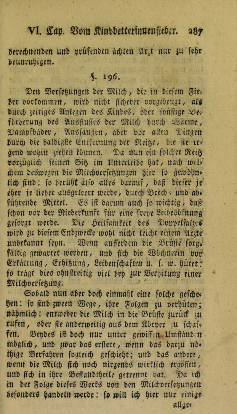 berechnenben unb prüfenbcn ächten nur *u fehr beunruhigen. $* 196. Dm 93erfe$ungen ber Wild), bi? in tiefem $ie<> bcr oorfommen, wirb ntd)t flcherer oorgeheugt, al$ burch jcittgctf Anlegen be6 SUnbeo, ober fonflige söev firocrung be£ 2lu$(Uiffe$ ber Sföilch burch ^ärme, Datflpfbüber/ SL'ntffaugcn, aber oor aUeu fingen burco bie balbigfle Entfernung ber SRei&amp;e, bie }ic ir* genb wohin jiehen flmncn. Da nun ein foldjer rorjügiich feinen ©i$ im Itnterleihe f;at, nach wU«- cbem bewegen bie $Ulchocrfe$unge» 'picr fo gewinn* fict> ttnb: fo beruht dlfo atletf barauf, bafj biefer je e^cr je lieber autfgclcert werbe, burch Srech* unb ab* fübrenbe Mittel. E3 ift barum auch fo wichtig, bafi fchon oor bcr SRieberfunft für eine fretje fieibetfbfnung geforgt werbe. Die -pcilfamfeit betf Doppelfaljc* wirb ju biefemEnbjmecfe wohl nicht leidet einem ilbjte «nbefannt fetm. 2ßmn aufferbem bie jßrüfle forg-, faltig gewartet werben, unb ftch bie Sötchncrin oor Erfdltung, Erbifcung, fieibenfd&amp;aften u. f. w. hütet r fo trügt bietf ohnjireitig oiel bet) jur 33erhitung einer *Dii(cbocrfe$ung. ©obalb nun aber hoch einmal eine fotche gefche« hen: fo ftnb jwecn Sege, ihre folgen $u ocrljüten; nahmlich: entweber bie Sftilch in bie S^rüfle jurücf $u rufen, ober fte anberweitig autf bem SSbrper ,u fchaf« fen. Söcpbeä ifl boch nur unter gewiff.n.Umffünb n mbglich, unb $war baö ergere, wenn ba$ baqu nb* thige Verfahren fogleid) gefepteht; unb baS anberc, wenn bie 9)U(ch ftch noch nirgenbtf wirtlich ergofiett, unb fich in ihre Söeftanbfhcile getrennt hat Da tch tn ber $olgc biefeß Scrfä oott ben TOrfjcerfc&amp;ungen befonberä hnnbeln «xrbe; fp will ich hift nur einige allge*