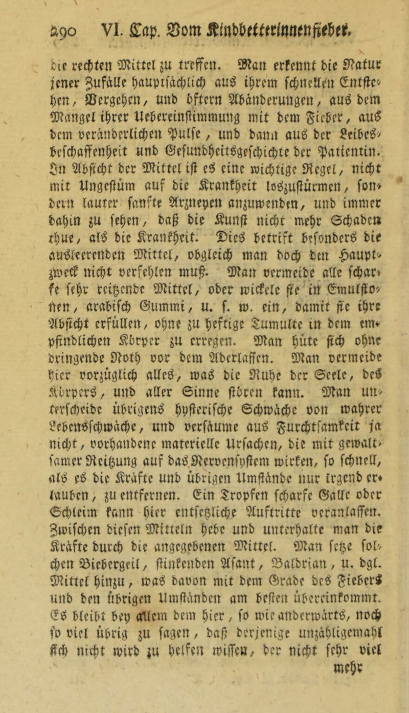 bie rechten Mittel ju treffe«. $to» erfennt t>te Statut jener Zufälle tjauptfde^aef) aus ihrem fchncUen (Stufte* tyn, ©ergehen, unb bftern Slbftnb erungen, aus bem Mangel i^rer Uebereinfttmmuttg mit bem Sieber, auS bem oerättberlichett ^ulfe, unb bann aus ber £etbeS> befchatfenheit unb ©efuttbhcitSgefcbicbte ber Patientin, ßn s2lbftcht ber Mittel ift c$ eine wichtige Siegel, nicht mit Ungcftüm auf bie Äranfhcit lo^uftürmett, fon» beut lauter fanftc $lr$nepen anjuvenbtn, unb immer fcttljin in fehen, baft bie Äunft nicht mehr Gehabe» rhue, alS bie Äranfheit. IDieS betrift befonberS bie auSlcercttbctt Mittel, obgleich man hoch bett £aupt* jmecb nicht oerfehlen rnuft. üJtan oermeibe alle fchar» fe fehr rci0cnbc Mittel, ober mietete ftc in (Stnulfto* neu, arabifch ©ummi, u. f. m. ein, bamit ftc ihre ^Ibftcht erfüllen, ohne $u heftige Tumulte in bem tm* pftnblichen Äbrpcr gu erregen. Sflan hüte ftch ohne bringenbe 0loth oor bem Slbetlaffcn. DJtan oermeibe hier oorjügltch allcS, maS bie Stube ber Gcelc, beS Ä'brperS, unb aller Ginne (ihren fantt. üttan un> terfcheibe übrigens bhfterifchc Gebrauche oon mahrer £ebc»öfchtoacbe, unb oerfdunte auS Surchtfamfeit ja nicht, oorhanbene materielle Urfachen, bie mit gemalt» famerSieifcung auf baSSieroenfpftcm mieten, fo fchnell, als eS bie Äraftc unb übrigen tlmftdnbe nur irgenb er* tauben, guentfernen. (Sin tropfen fcharfc ©alle ober Gchleim fann hier cntfcfUiche Sluftrittc oetanlaffen. ^milchen biefen Mitteln hebe unb unterhalte man bie Prüfte burch bie angegebenen Mittel. Sftan fetje fol* eben iöiebergcil, ftinfenben 2lfant, 23albrian , u. bgl. Mittel hinju, maS baoon mit bem ©rabe bcS SicbcrS unb bett übrigen Umftünbett am beften übereinfommt* (SS bleibt bet) Ollem bem hier, fo mir attbcrmärtS, noch fo oici übrig ju fagett, bafj berjenige unjähligemaht ftch nicht mirb ju helfen miiTca, ber nicht febr niel mehr