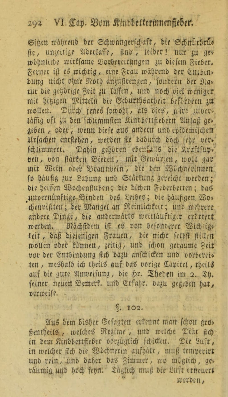 29* VI £gp. $cm $mb£ertm'nnfnfte&amp;er. eigen mäprettb ber ©c&amp;rrftngerf^aft, bie eebnürbru« ftc / Uttjcitige 5iberlaffc, ftno, leibcr! nur ja ge* mirffamc ä3or$c*cittingen $u biefem lieber* Serncr ifi es» mieptig, ein? grau mitprenb brr (t nt bin» bung nid;t opne SJtotp att jüflrengen, fonbern ber 9?a* tut bte genüge £eit su taffen, unb noch viel menigee mit pigigen Mitteln bie ©eburrl)£ar&amp;rit befvrbem ju wollen. Dutd; jeneä fottotjl / alö tictf, uiro ^uuer». Mg oft t>ü ben fcblimmjieit Äintbctrficbern Slntag ge- geben , ober, toenn biefe au£ atttern unb cpibemi'jcben tlrfacbett entfielen, werben ffe baburd) boep iepr ocr» fcpiimmert, Dapin geboren ebenda ($> bte Ärdf.tfup» pen, oon flarfett Vieren, mit ©ewür-cn, tropl gab mit SBcitt ober ?ßrantwein, bte ben 2Kd;tteriimert fo päuftg jur Labung unb 6tatfuttg gereicht toerben; bte peiffen 53od;eitfiubcn; bte bid;ctt Scherbetten; taö ^unvernünftige-hinten bc$ £ctbcs>; bie püupgen. 28o* ’tpenviftten; bet'Banget an 9t ein lieb feit; unb mehrere anbere Dinge, bie attbcrwdrtS meitlauftigir erirrert werben. S?äcf>flbcm ifl cä oon befottberer 2Bid> ig> fett, ba§ btejenigen Stauen, bie mept fcibft füllen wollen ober funnett, zeitig, unb f&amp;on geraume ?cit vor ber Smbittbung fiep baju anicpitfen unb oorbereU ten , mctfpalb id? ttteUsJ auf baO vorige Ddpitcl, tpcil$ auf bie gute 2lwrcifung, bie £r. Spehe» im 2. Sp. feiner neuen 55emerf. unb £rfai;r. ba$u gegeben bat/ verweife. §. 102. $lu$ bem Bieber ©cfagten erfennf man fd;ott grö* ßentpeilei, welcpeS Dtegime, unb roeidjc Diät fiep in bem ivinbbettftebtr vorzüglich fepitfeu. Die Suft, tn melcbcr ft'cp bte SBvcpncrin aufpält, mutf tcmpmrt unb rein, unb baper batf Minimer, wo ntigiicp, ge» retiimig unb Pcip ferm. Saglicp mu|j bie Üuft erneuert w erben,