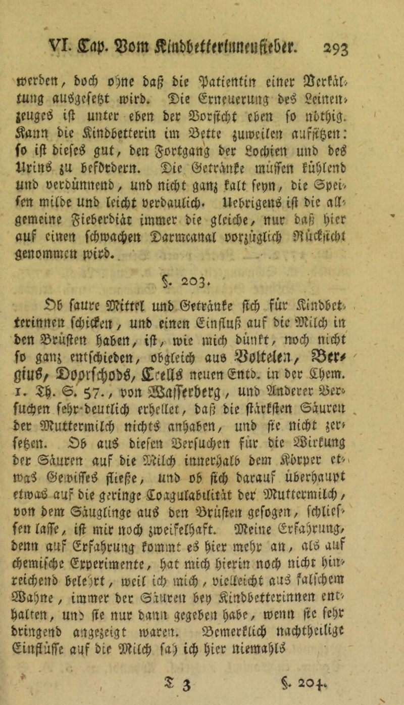 werben, bodö ohne baf? bie Patientin einer JBcrfät» tung auägcfefct wirb. Die (Erneuerung be$ Seinen» jeugeä ifl unter eben ber Sorffcht eben fo ttbthig. Sann bie Äinbbctterin im Söette zuweilen auföfcen: fo ijl biefeS gut, ben Fortgang ber Sochten uttb beg Urintf $u befbtbern. Die @etrSnU mütfen fuhtenb unb oerbumtenb, unb nicht gan$ falt fepn, bie Spei» fen milbe unb leicht oerbaulich* Uebrigentf ifl bie alb gemeine $teberbtdt immer bie gleiche, nur baß hier auf einen fchwachett Darmcanat por$üglich ftch* genommen wirb. §. 203. Sb faure Mittel unb ©etränbe ftch für ftinbbet» terimten fdjicfen, unb einen (Einfluß auf bie Milch in ben 23rüflett haben, ifl, mie mich bünft, noch nicht fo ganj entfehiebett, obgleich aue ^olteUn, ' gtuö/ 5>öprfi$0b$/ {Ereil# neuen (Etttb. in ber {£&cm. i. $h. S. 57., oon SBafTerberg, unb ftttberer a5cr- fuchen fehr-bcutlich erhellet, baß bie flütlfien Säuren ber Muttermilch nichts anhaben, unb fte nicht $er» fe^ett. Sb au# biefett 23erfuchcn für bie Sirtung ber Sauren auf bie Milch innerhalb bem ftbeper ct*. wa$ ©ewiffe# fließe, unb ob ftch barauf überhaupt etwa# auf bie geringe (Eoagulabtlitüt ber Muttermilch, non bem Säuglinge au# ben Brüden gefogen, fchlief» fenlaffe, ifl mir noch zweifelhaft. Meine Erfahrung, benn auf (Erfahrung fommt e# hier mehr an, al# auf (hemifche (Erperimente, hat mich hierin noch nicht hin» reichettb belehrt, meil ich mich, oielleicht au# falichcm Sahne, immer ber Säuren bep Äittbbetterinnen ent» halten, un> fle nur bann gegeben habe, wenn fte fchr brtngenb angezeigt waren. Scmerblich ttachthetligt Sittfluffe auf bie Milch fah ich hier ttiemahl# S 3 i 20*.